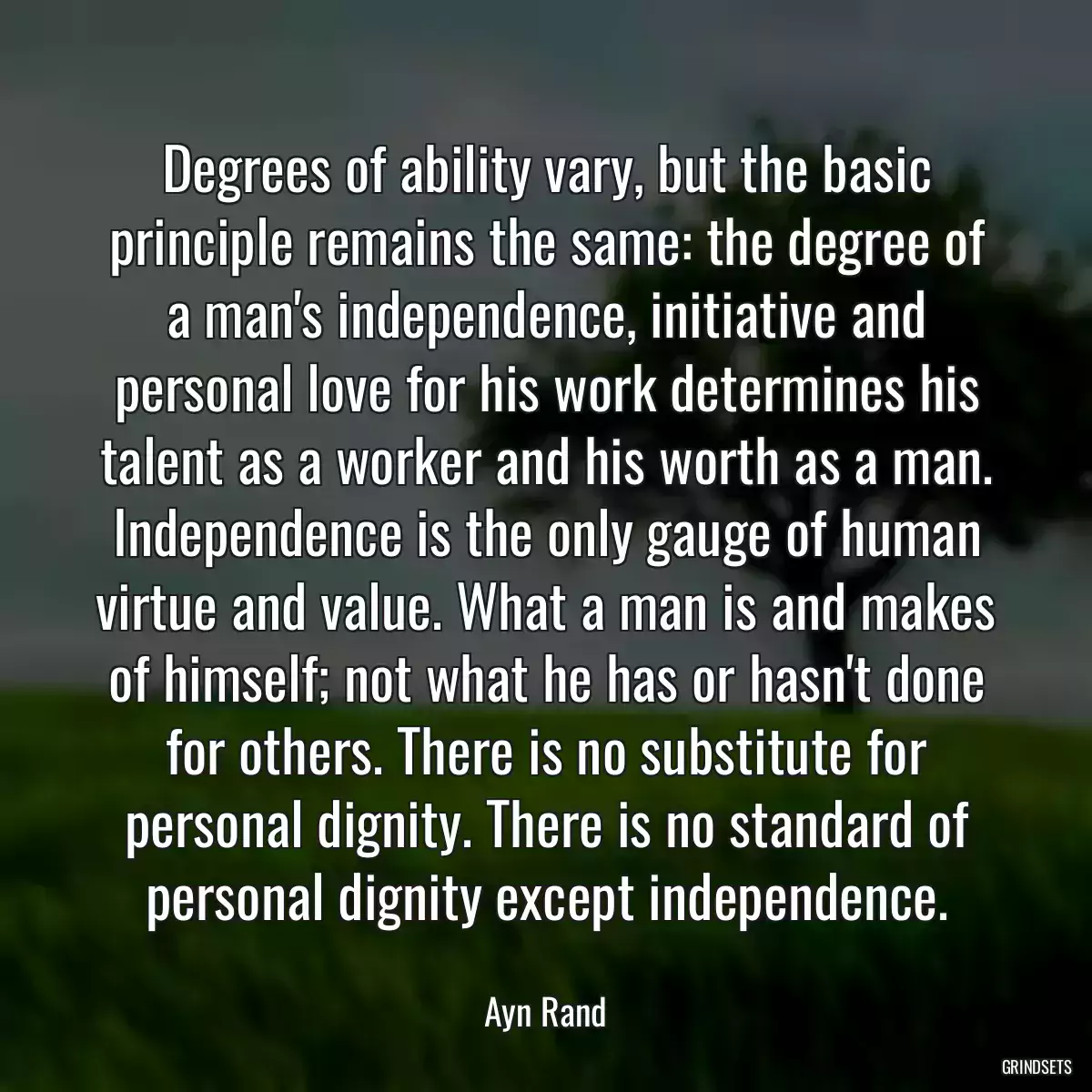 Degrees of ability vary, but the basic principle remains the same: the degree of a man\'s independence, initiative and personal love for his work determines his talent as a worker and his worth as a man. Independence is the only gauge of human virtue and value. What a man is and makes of himself; not what he has or hasn\'t done for others. There is no substitute for personal dignity. There is no standard of personal dignity except independence.