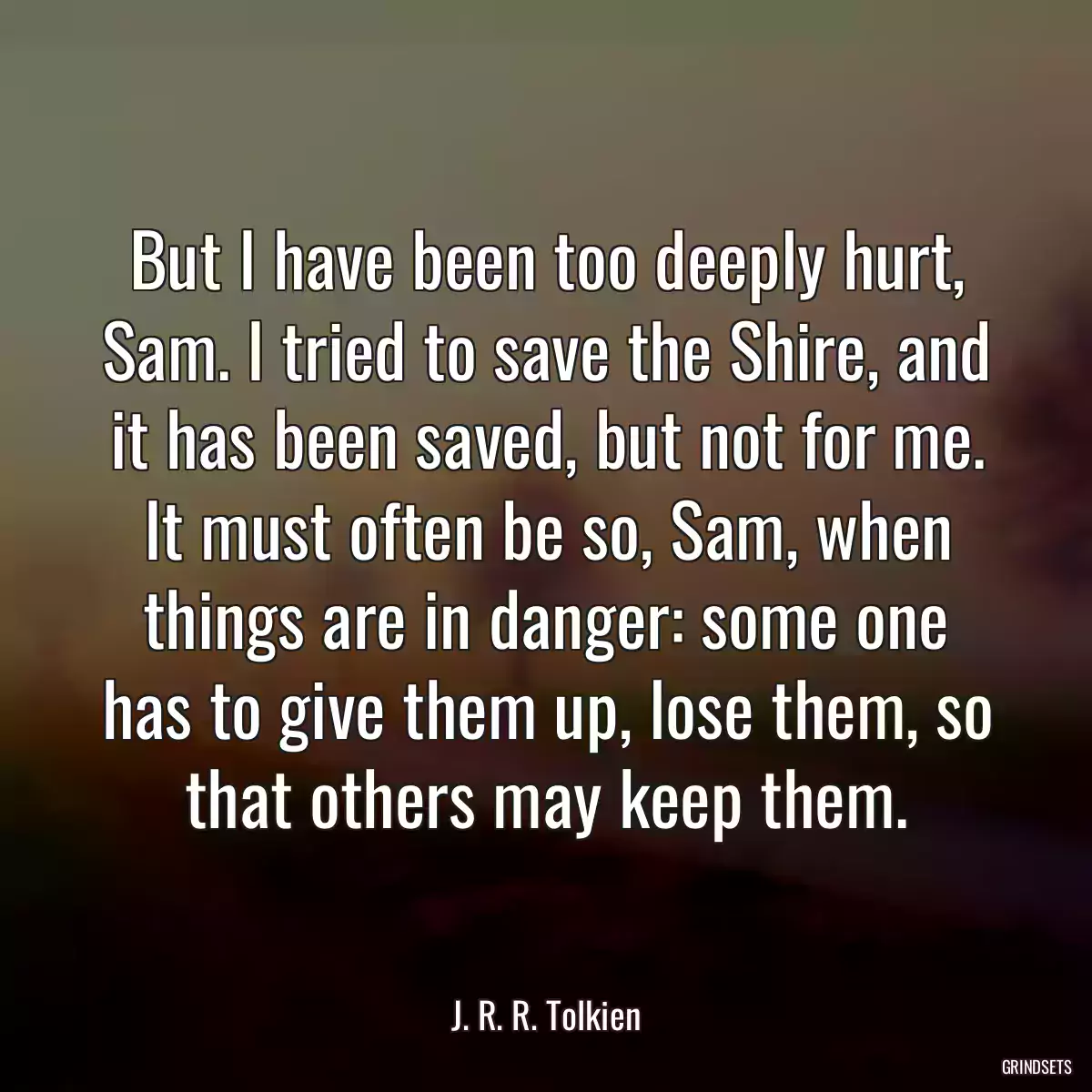 But I have been too deeply hurt, Sam. I tried to save the Shire, and it has been saved, but not for me. It must often be so, Sam, when things are in danger: some one has to give them up, lose them, so that others may keep them.