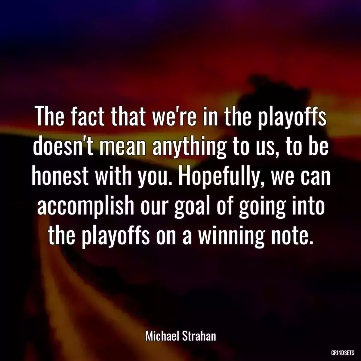 The fact that we\'re in the playoffs doesn\'t mean anything to us, to be honest with you. Hopefully, we can accomplish our goal of going into the playoffs on a winning note.