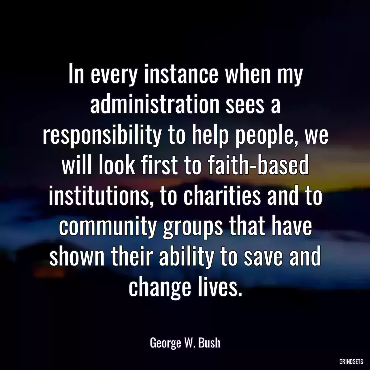 In every instance when my administration sees a responsibility to help people, we will look first to faith-based institutions, to charities and to community groups that have shown their ability to save and change lives.