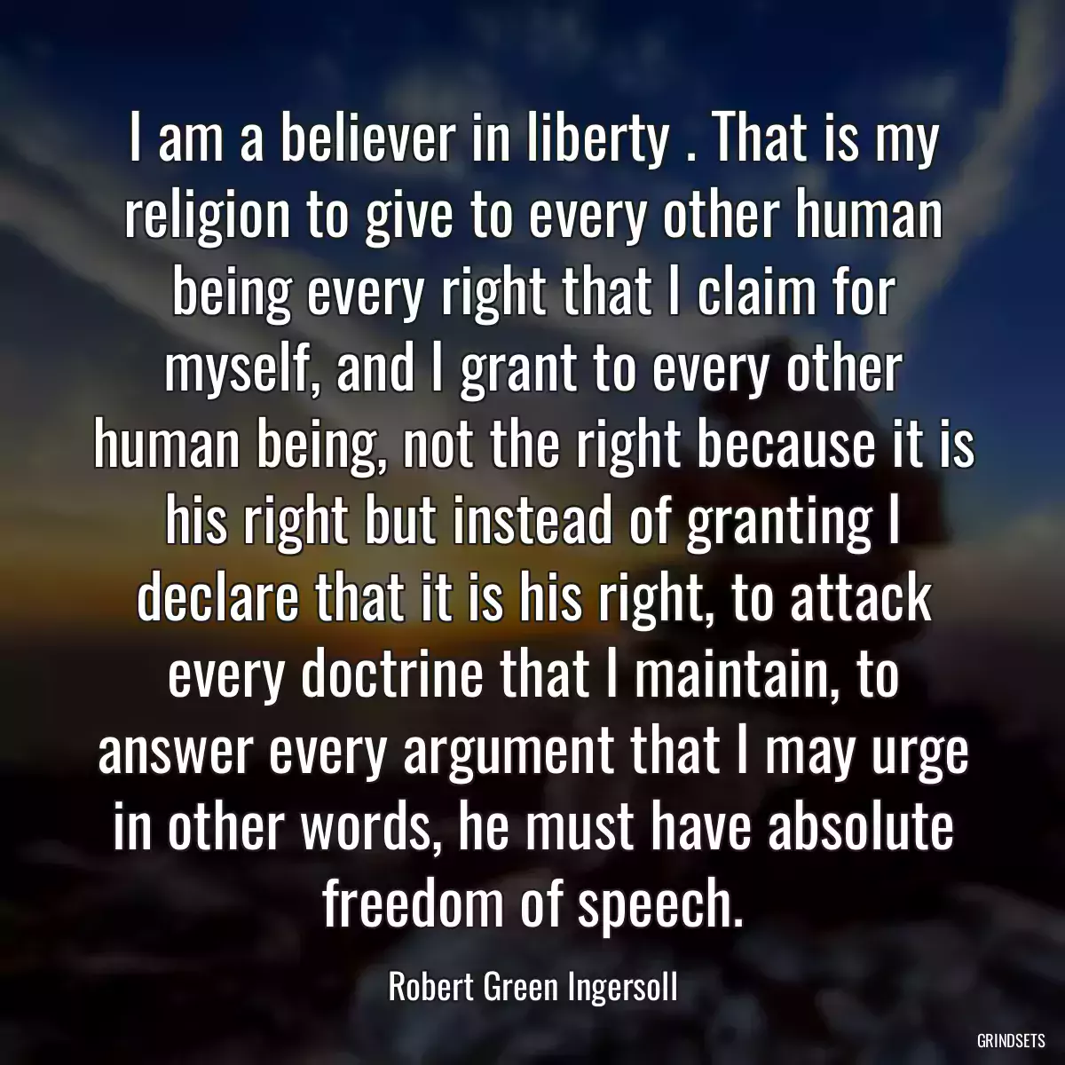 I am a believer in liberty . That is my religion to give to every other human being every right that I claim for myself, and I grant to every other human being, not the right because it is his right but instead of granting I declare that it is his right, to attack every doctrine that I maintain, to answer every argument that I may urge in other words, he must have absolute freedom of speech.