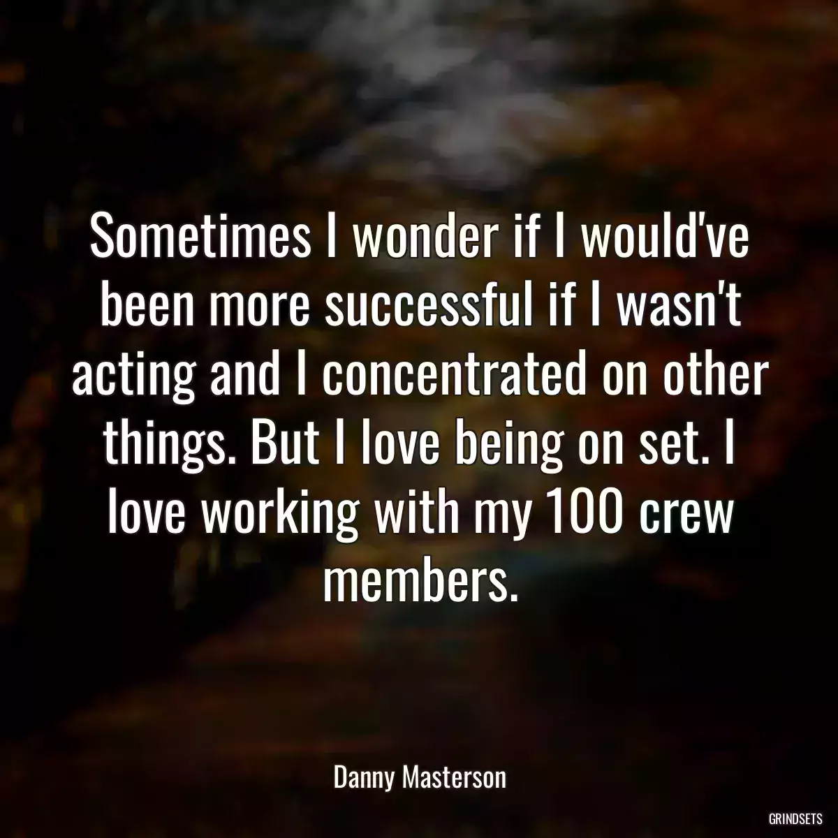 Sometimes I wonder if I would\'ve been more successful if I wasn\'t acting and I concentrated on other things. But I love being on set. I love working with my 100 crew members.