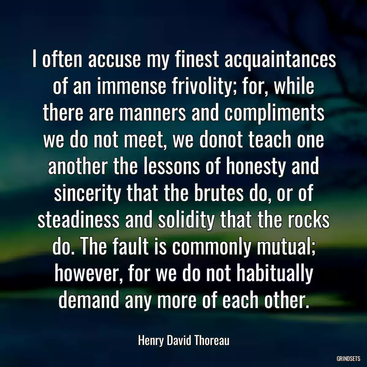 I often accuse my finest acquaintances of an immense frivolity; for, while there are manners and compliments we do not meet, we donot teach one another the lessons of honesty and sincerity that the brutes do, or of steadiness and solidity that the rocks do. The fault is commonly mutual; however, for we do not habitually demand any more of each other.