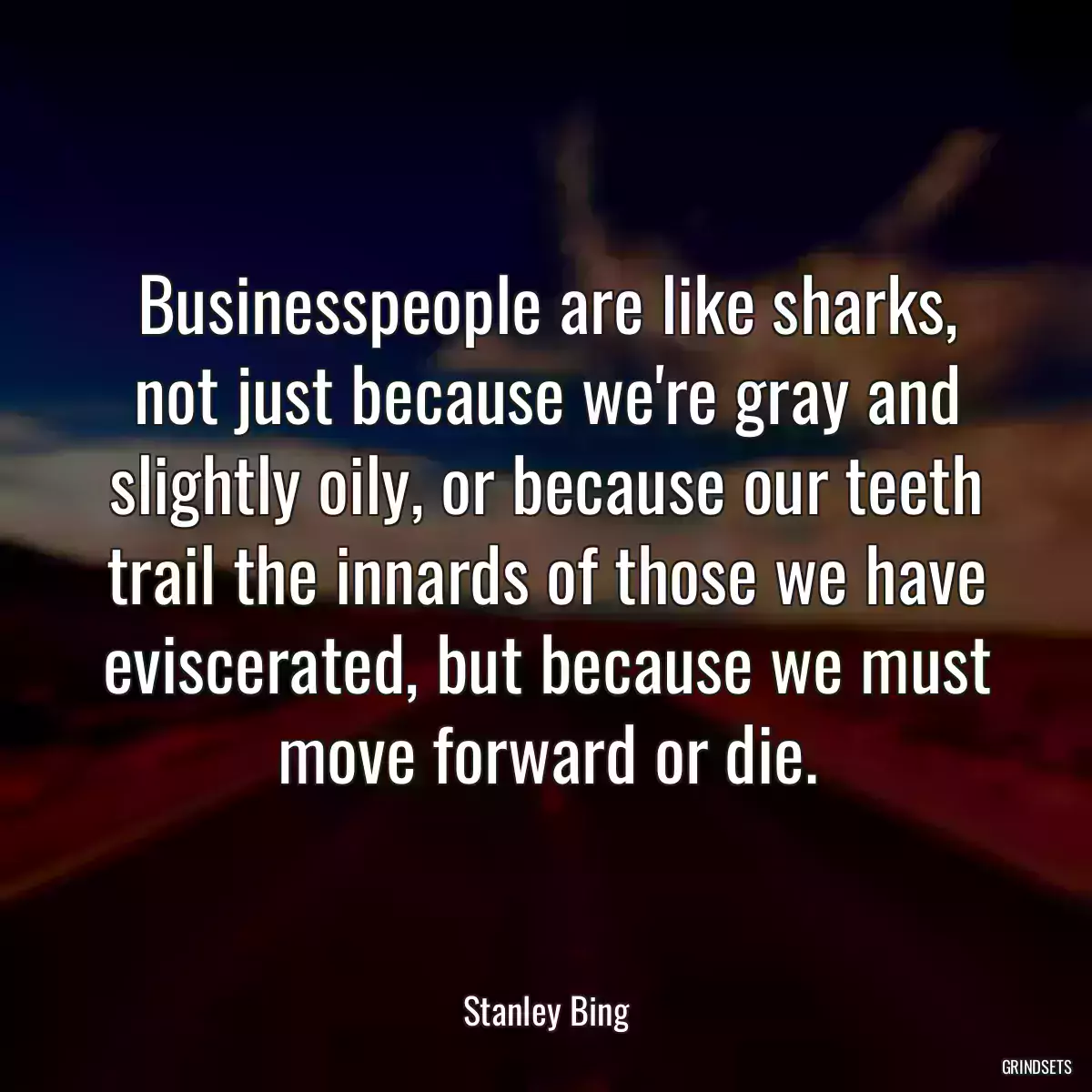 Businesspeople are like sharks, not just because we\'re gray and slightly oily, or because our teeth trail the innards of those we have eviscerated, but because we must move forward or die.