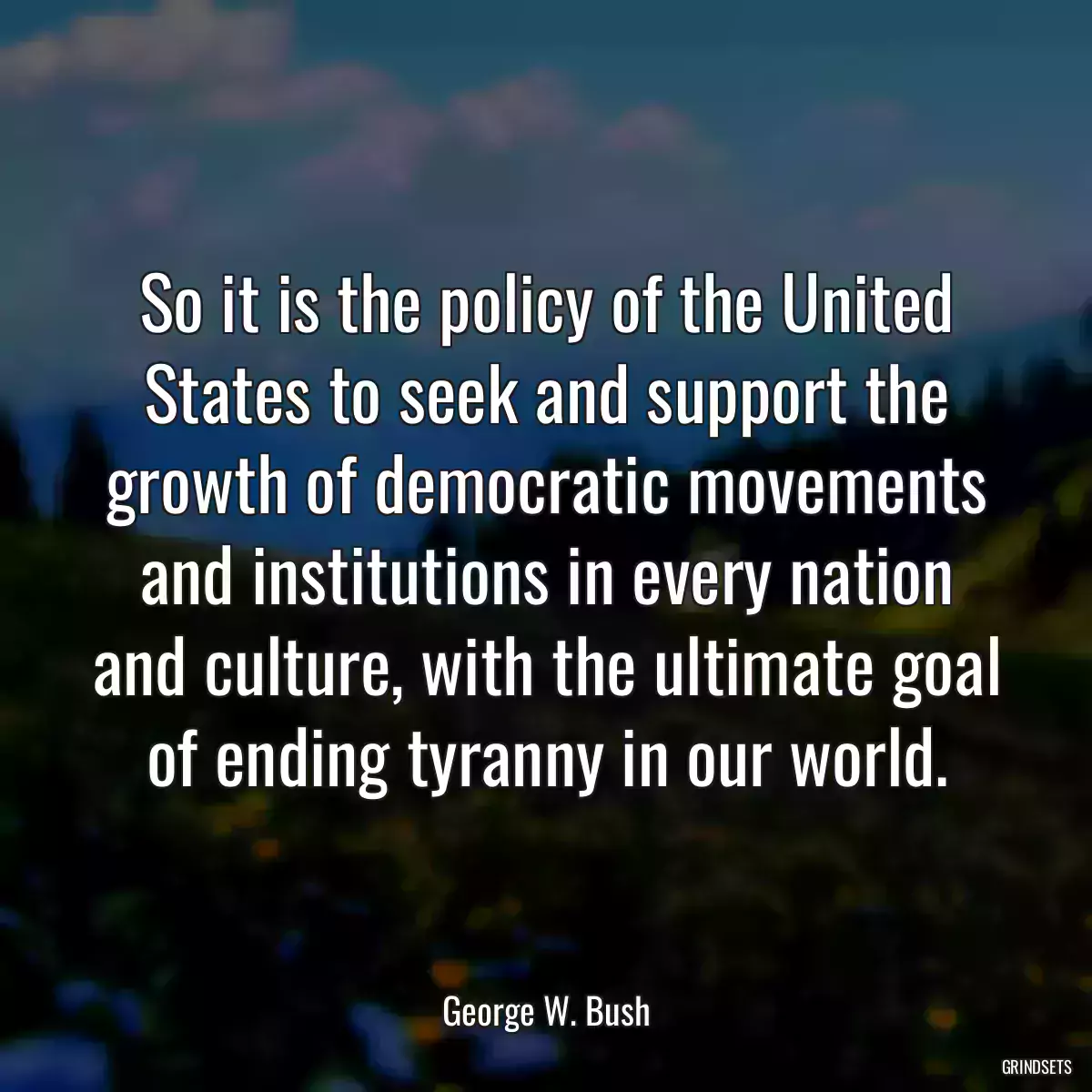 So it is the policy of the United States to seek and support the growth of democratic movements and institutions in every nation and culture, with the ultimate goal of ending tyranny in our world.