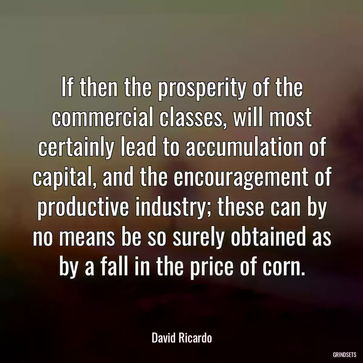 If then the prosperity of the commercial classes, will most certainly lead to accumulation of capital, and the encouragement of productive industry; these can by no means be so surely obtained as by a fall in the price of corn.