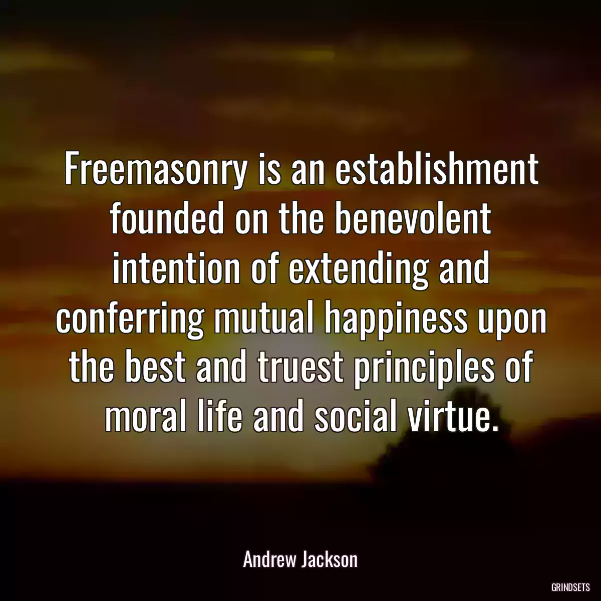 Freemasonry is an establishment founded on the benevolent intention of extending and conferring mutual happiness upon the best and truest principles of moral life and social virtue.