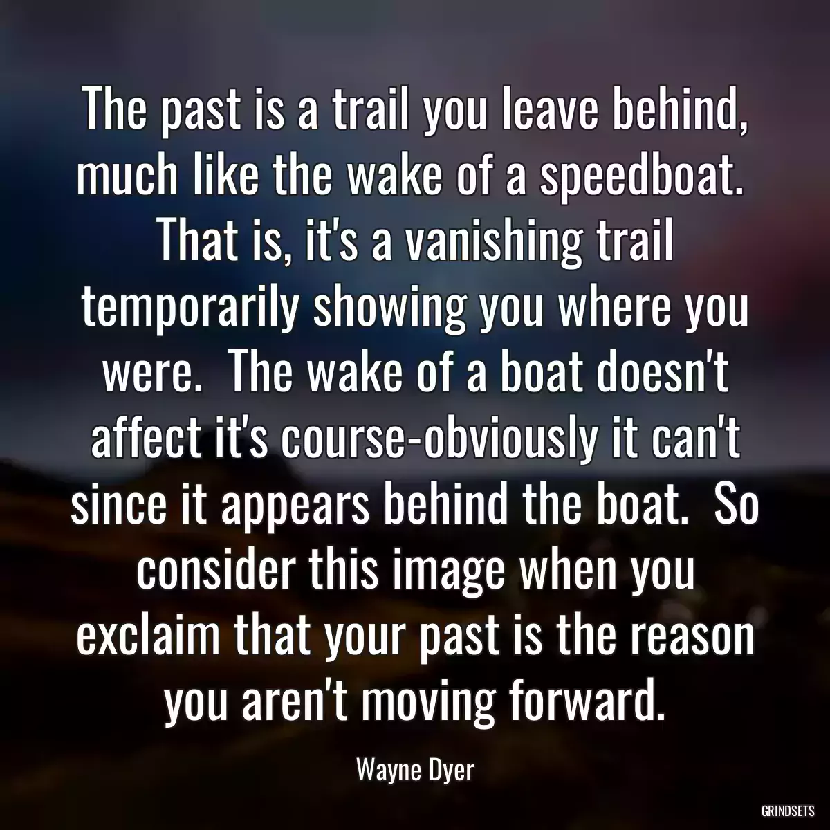 The past is a trail you leave behind, much like the wake of a speedboat.  That is, it\'s a vanishing trail temporarily showing you where you were.  The wake of a boat doesn\'t affect it\'s course-obviously it can\'t since it appears behind the boat.  So consider this image when you exclaim that your past is the reason you aren\'t moving forward.