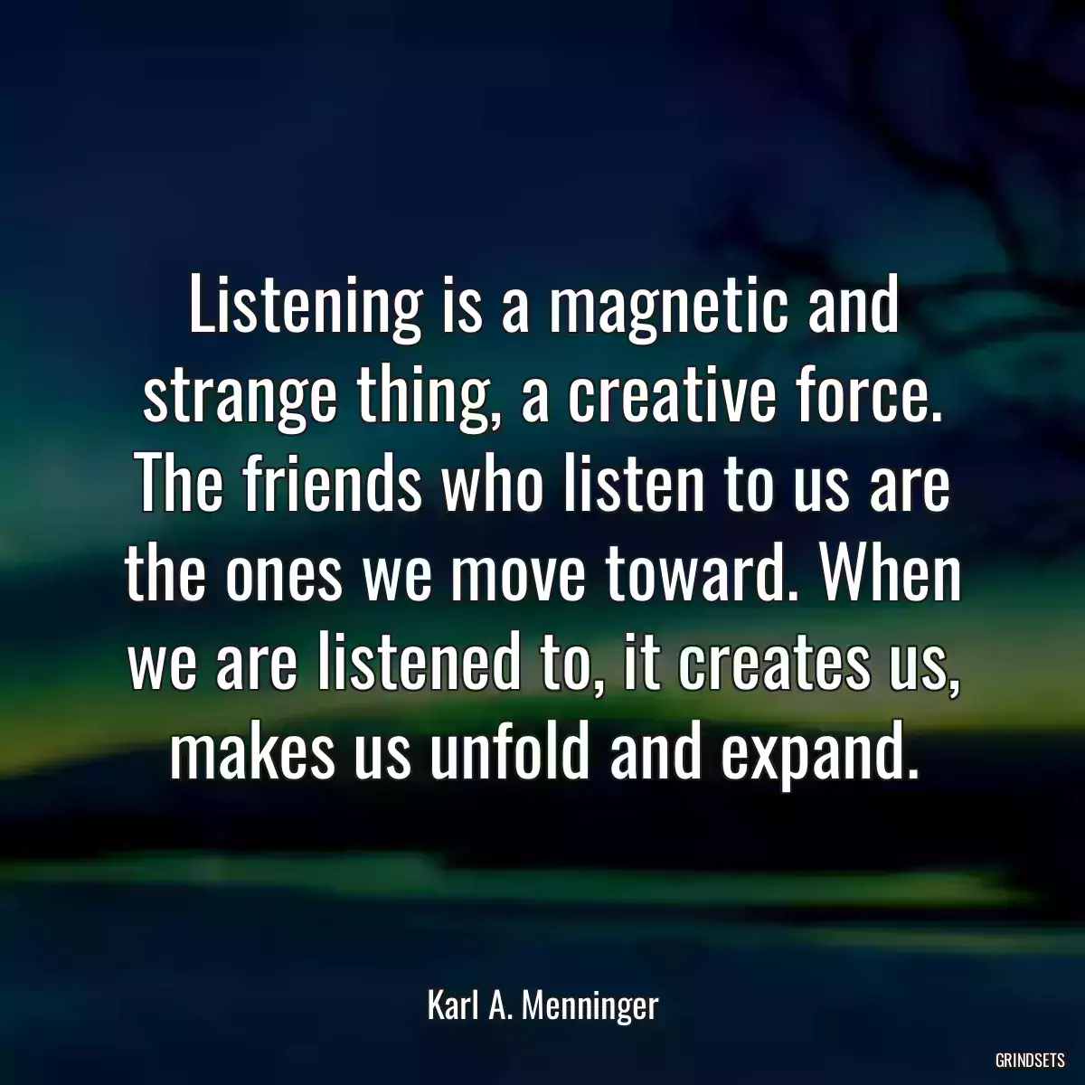 Listening is a magnetic and strange thing, a creative force. The friends who listen to us are the ones we move toward. When we are listened to, it creates us, makes us unfold and expand.