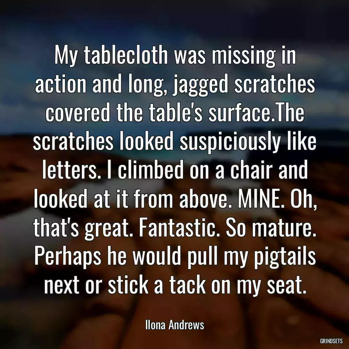 My tablecloth was missing in action and long, jagged scratches covered the table\'s surface.The scratches looked suspiciously like letters. I climbed on a chair and looked at it from above. MINE. Oh, that\'s great. Fantastic. So mature. Perhaps he would pull my pigtails next or stick a tack on my seat.