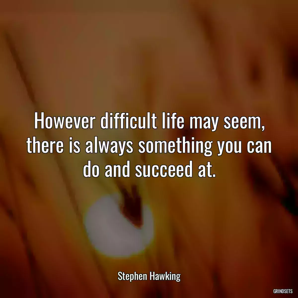 However difficult life may seem, there is always something you can do and succeed at.