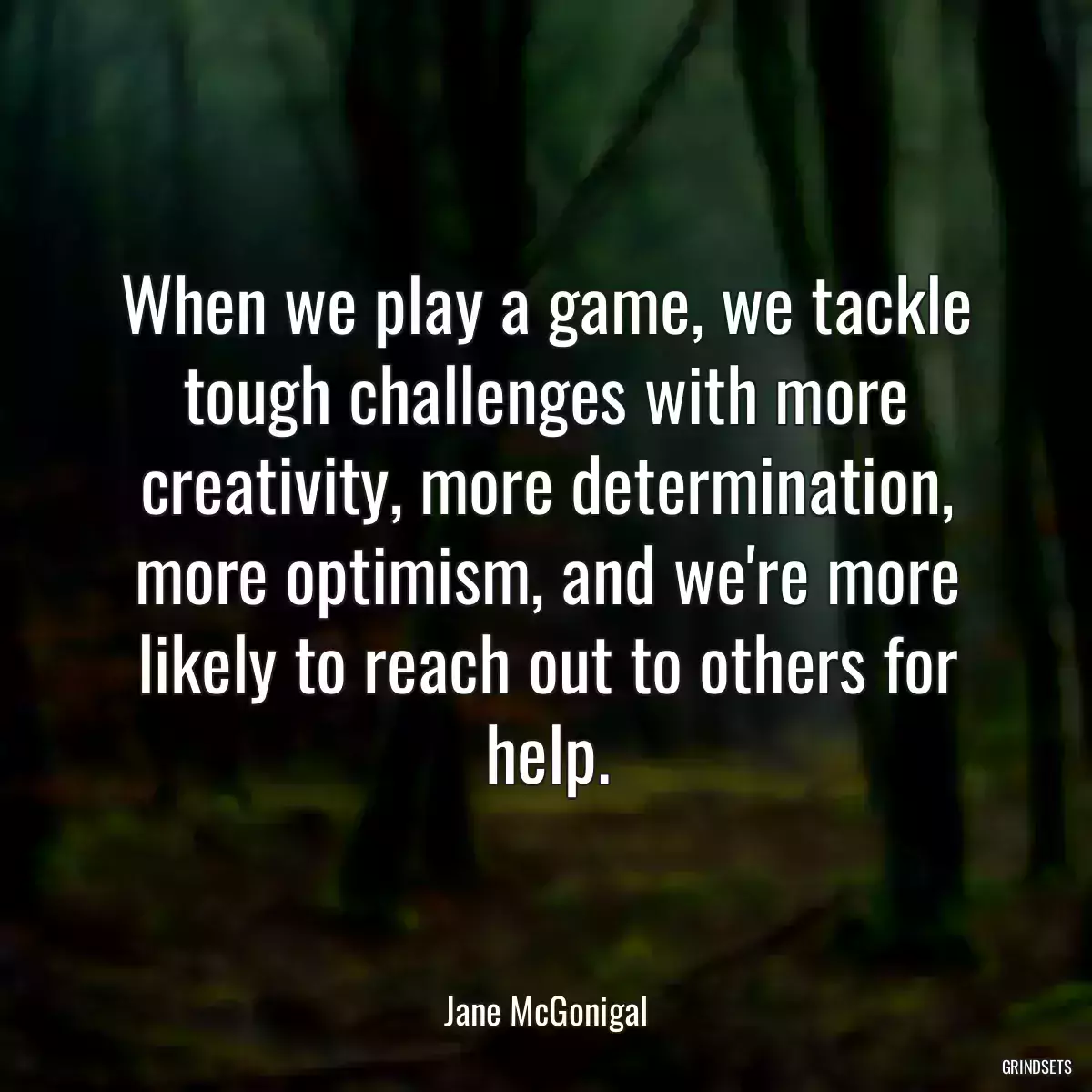 When we play a game, we tackle tough challenges with more creativity, more determination, more optimism, and we\'re more likely to reach out to others for help.