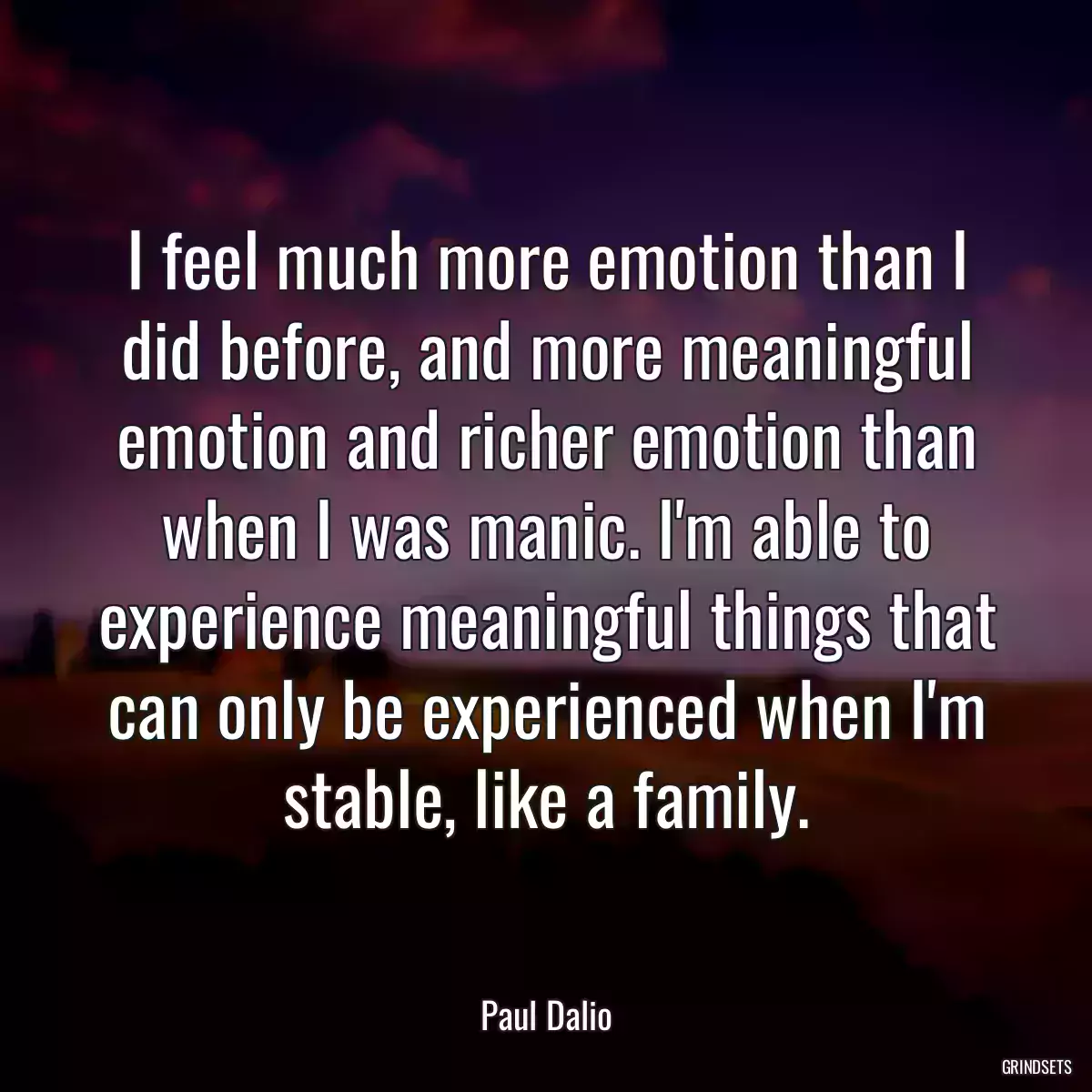 I feel much more emotion than I did before, and more meaningful emotion and richer emotion than when I was manic. I\'m able to experience meaningful things that can only be experienced when I\'m stable, like a family.