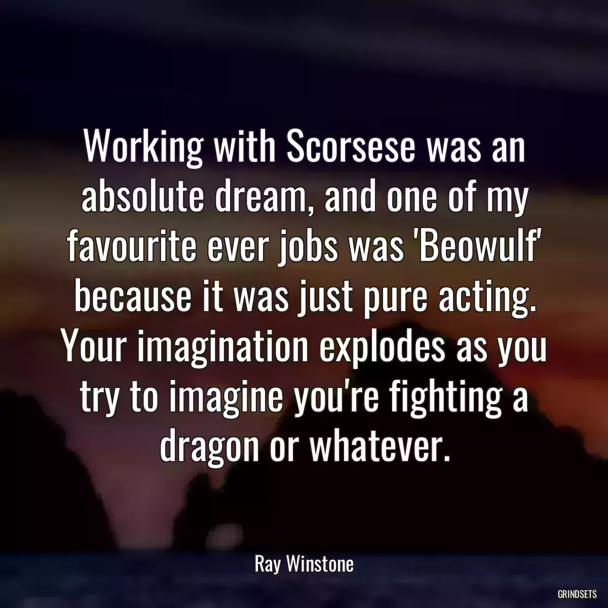 Working with Scorsese was an absolute dream, and one of my favourite ever jobs was \'Beowulf\' because it was just pure acting. Your imagination explodes as you try to imagine you\'re fighting a dragon or whatever.