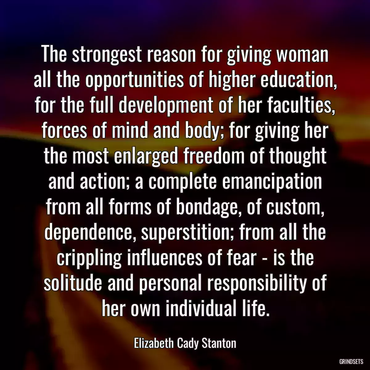 The strongest reason for giving woman all the opportunities of higher education, for the full development of her faculties, forces of mind and body; for giving her the most enlarged freedom of thought and action; a complete emancipation from all forms of bondage, of custom, dependence, superstition; from all the crippling influences of fear - is the solitude and personal responsibility of her own individual life.