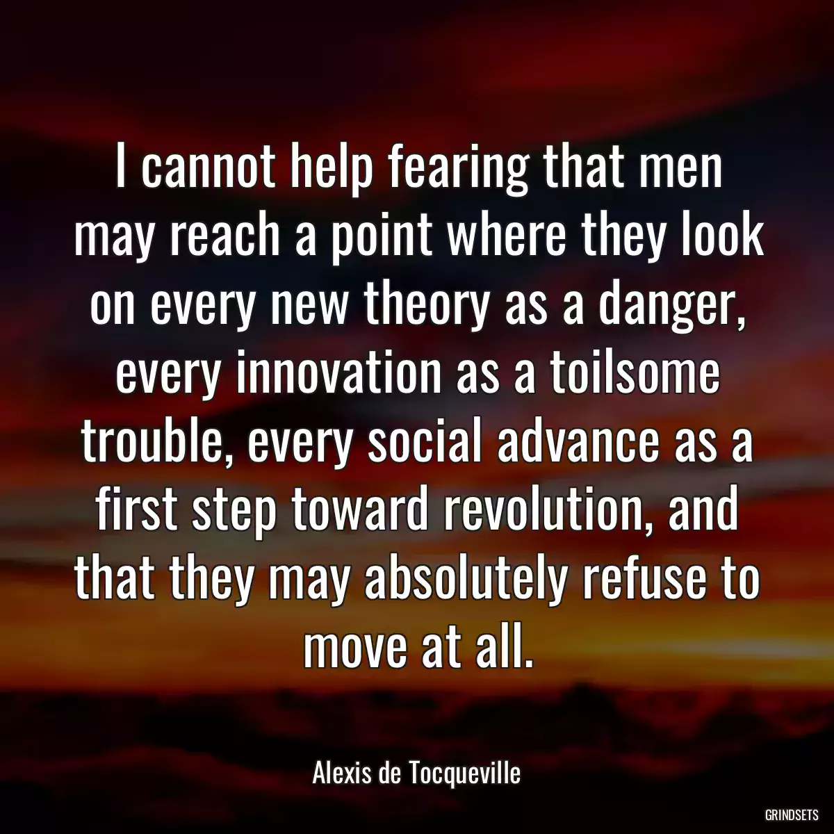 I cannot help fearing that men may reach a point where they look on every new theory as a danger, every innovation as a toilsome trouble, every social advance as a first step toward revolution, and that they may absolutely refuse to move at all.