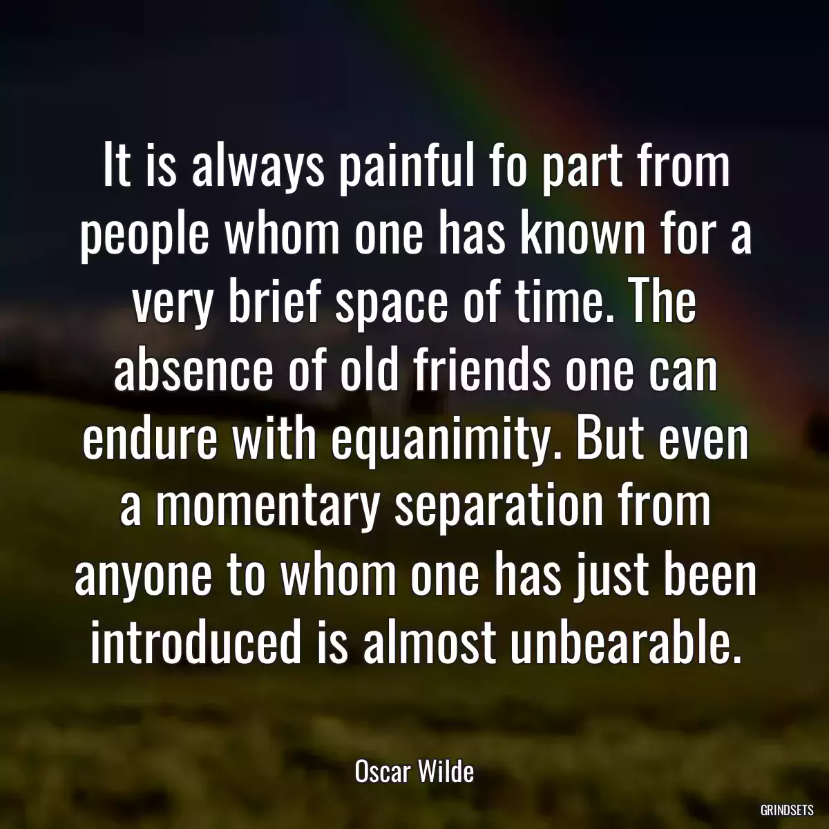 It is always painful fo part from people whom one has known for a very brief space of time. The absence of old friends one can endure with equanimity. But even a momentary separation from anyone to whom one has just been introduced is almost unbearable.