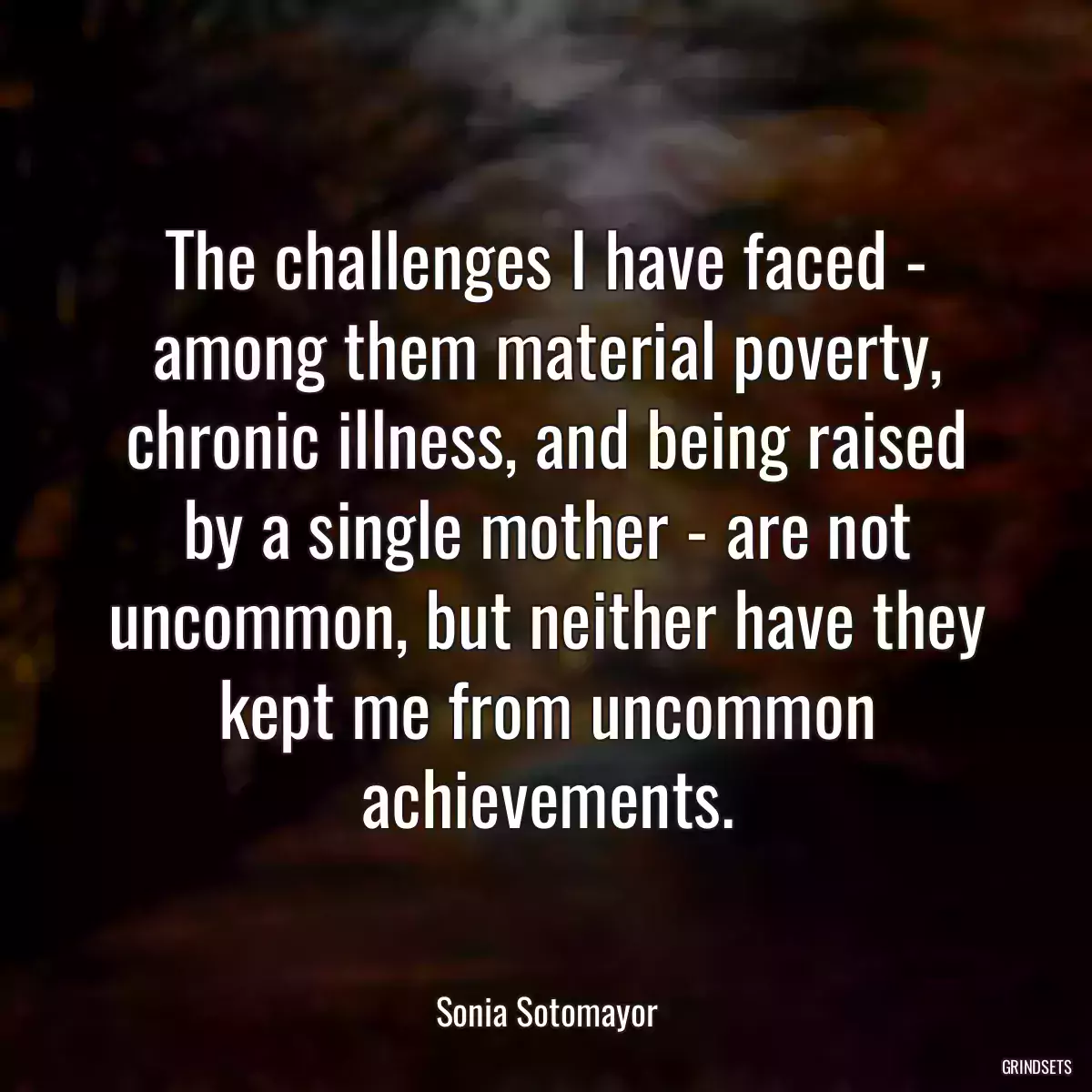 The challenges I have faced - among them material poverty, chronic illness, and being raised by a single mother - are not uncommon, but neither have they kept me from uncommon achievements.