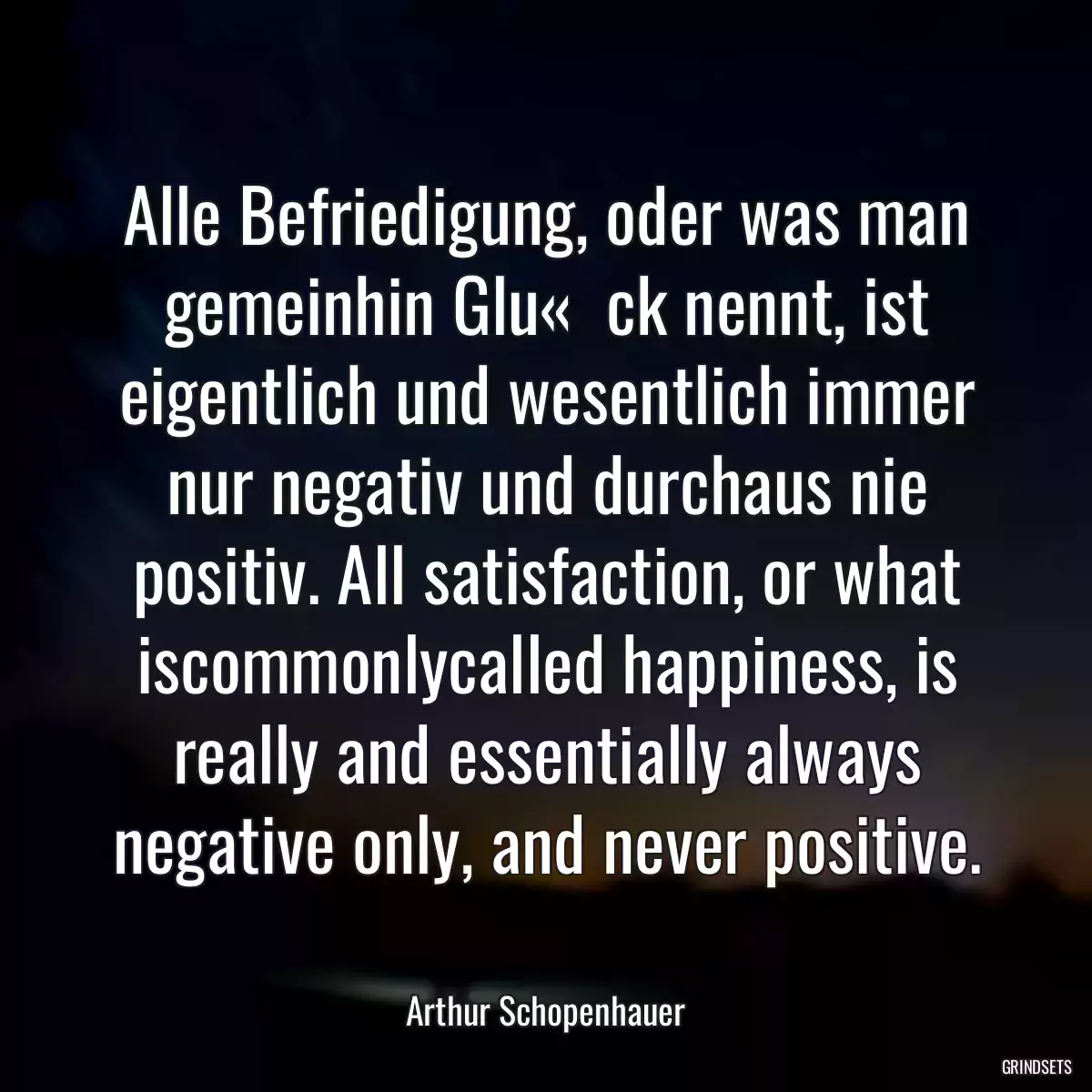 Alle Befriedigung, oder was man gemeinhin Glu«  ck nennt, ist eigentlich und wesentlich immer nur negativ und durchaus nie positiv. All satisfaction, or what iscommonlycalled happiness, is really and essentially always negative only, and never positive.