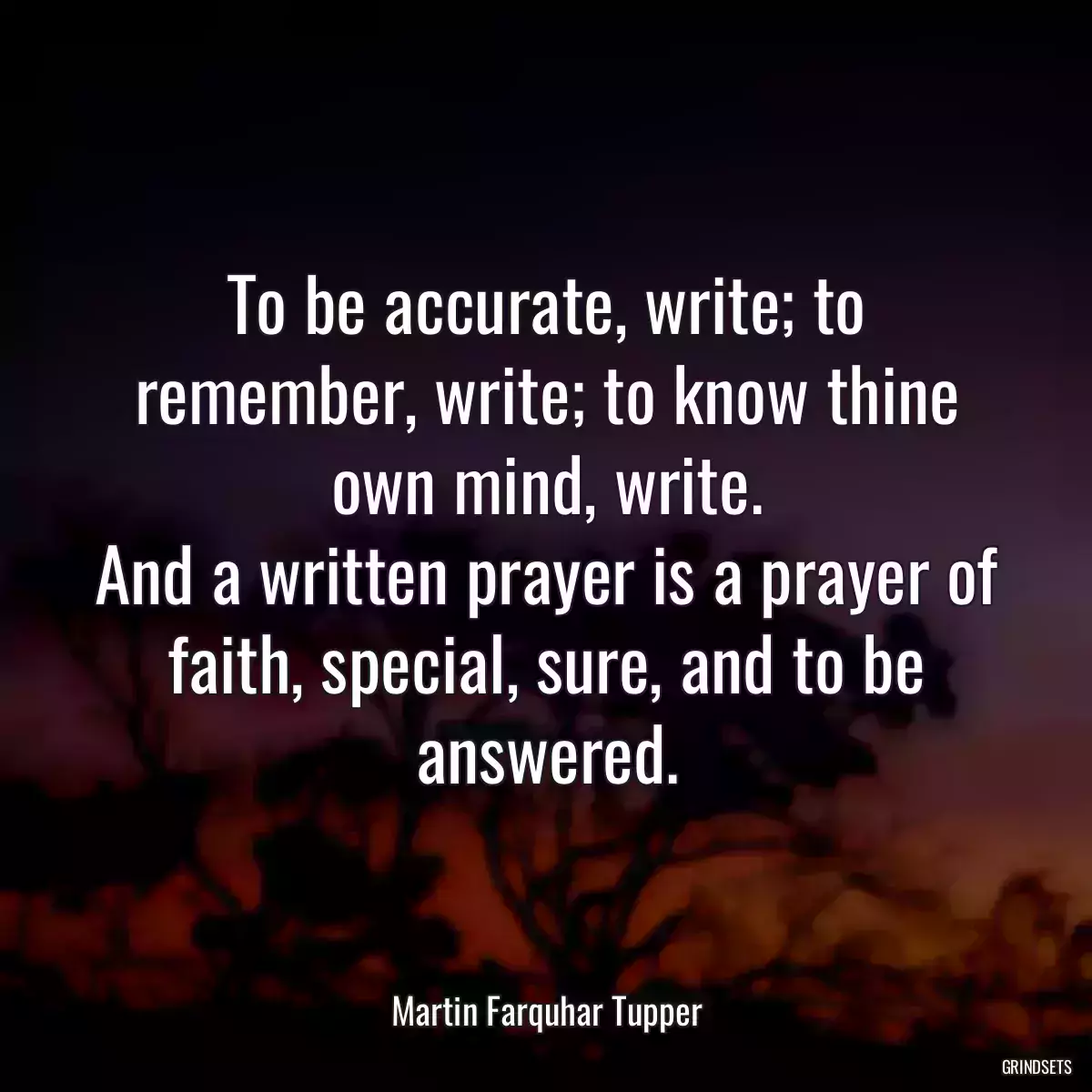 To be accurate, write; to remember, write; to know thine own mind, write.
And a written prayer is a prayer of faith, special, sure, and to be answered.