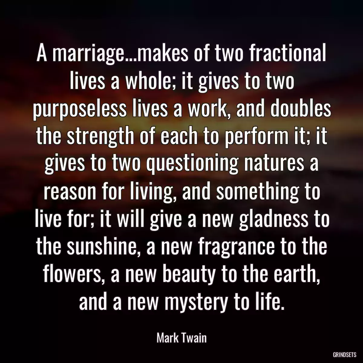 A marriage...makes of two fractional lives a whole; it gives to two purposeless lives a work, and doubles the strength of each to perform it; it gives to two questioning natures a reason for living, and something to live for; it will give a new gladness to the sunshine, a new fragrance to the flowers, a new beauty to the earth, and a new mystery to life.