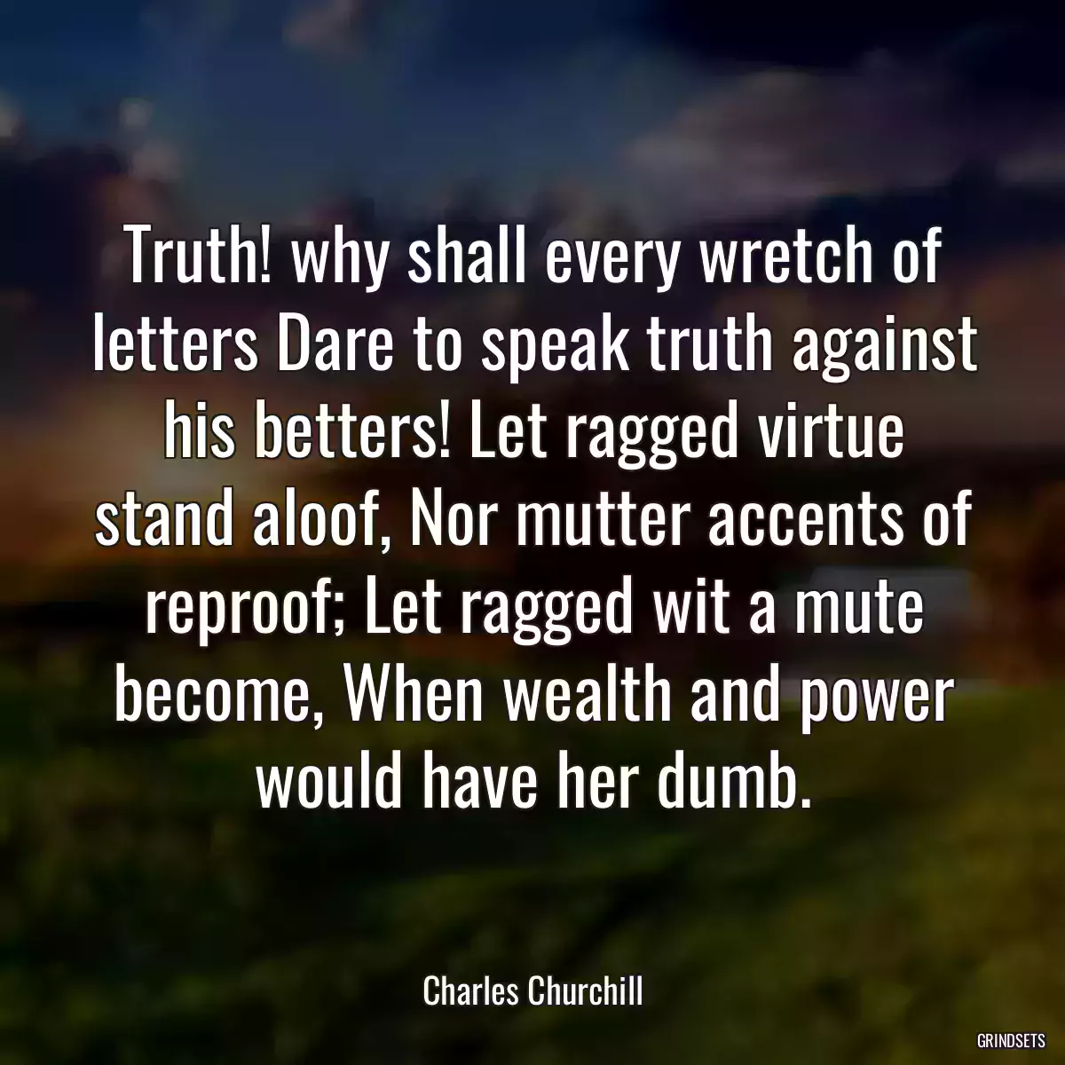 Truth! why shall every wretch of letters Dare to speak truth against his betters! Let ragged virtue stand aloof, Nor mutter accents of reproof; Let ragged wit a mute become, When wealth and power would have her dumb.