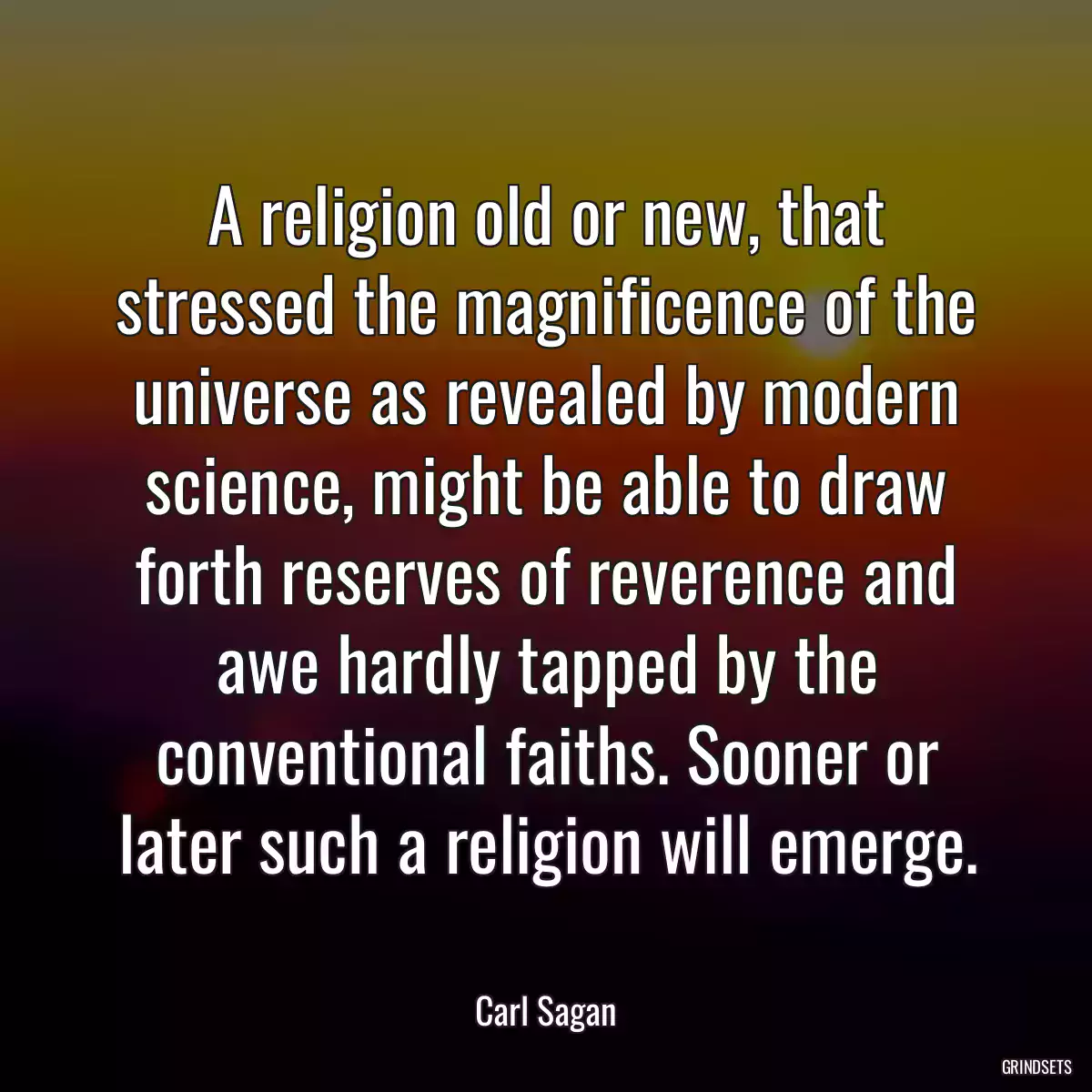 A religion old or new, that stressed the magnificence of the universe as revealed by modern science, might be able to draw forth reserves of reverence and awe hardly tapped by the conventional faiths. Sooner or later such a religion will emerge.