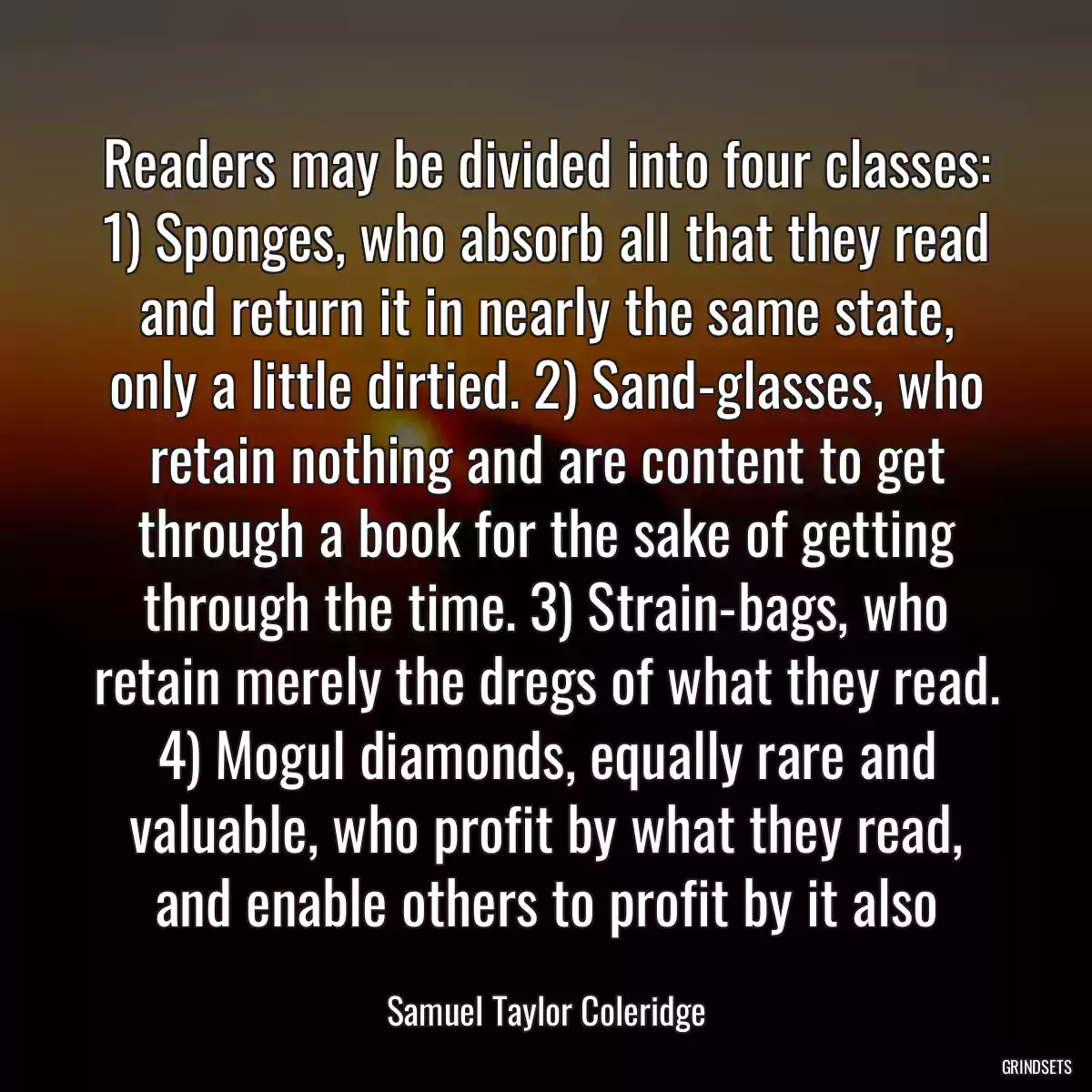 Readers may be divided into four classes: 1) Sponges, who absorb all that they read and return it in nearly the same state, only a little dirtied. 2) Sand-glasses, who retain nothing and are content to get through a book for the sake of getting through the time. 3) Strain-bags, who retain merely the dregs of what they read. 4) Mogul diamonds, equally rare and valuable, who profit by what they read, and enable others to profit by it also