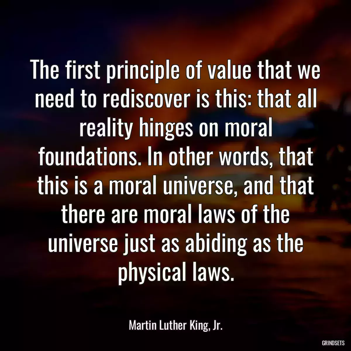 The first principle of value that we need to rediscover is this: that all reality hinges on moral foundations. In other words, that this is a moral universe, and that there are moral laws of the universe just as abiding as the physical laws.
