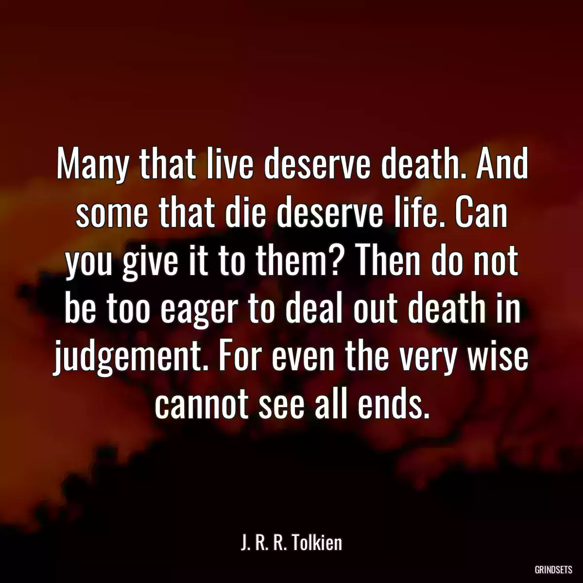 Many that live deserve death. And some that die deserve life. Can you give it to them? Then do not be too eager to deal out death in judgement. For even the very wise cannot see all ends.