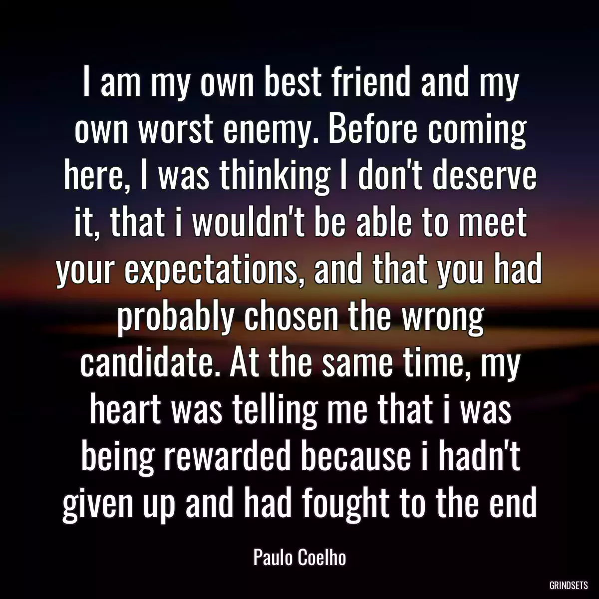 I am my own best friend and my own worst enemy. Before coming here, I was thinking I don\'t deserve it, that i wouldn\'t be able to meet your expectations, and that you had probably chosen the wrong candidate. At the same time, my heart was telling me that i was being rewarded because i hadn\'t given up and had fought to the end