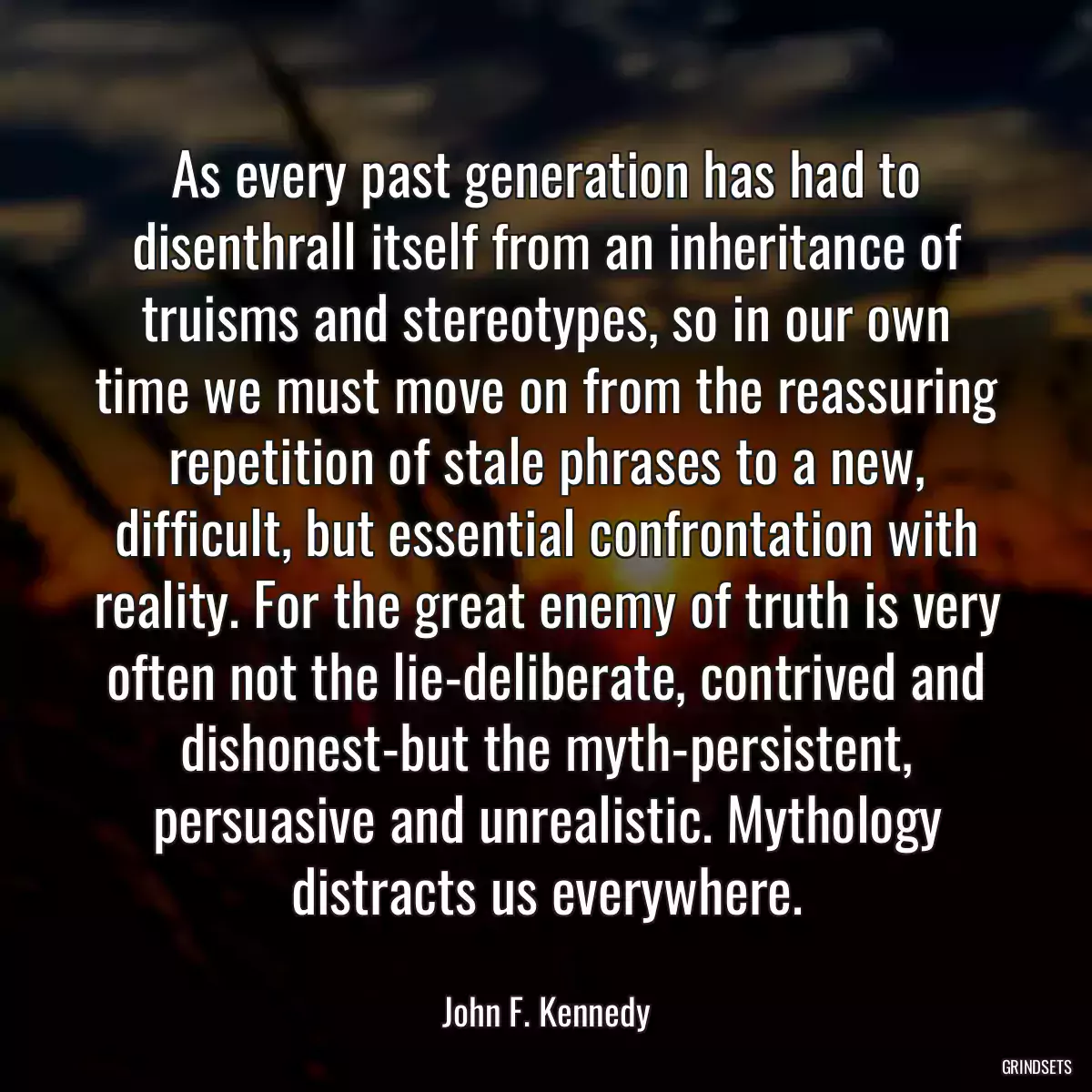 As every past generation has had to disenthrall itself from an inheritance of truisms and stereotypes, so in our own time we must move on from the reassuring repetition of stale phrases to a new, difficult, but essential confrontation with reality. For the great enemy of truth is very often not the lie-deliberate, contrived and dishonest-but the myth-persistent, persuasive and unrealistic. Mythology distracts us everywhere.