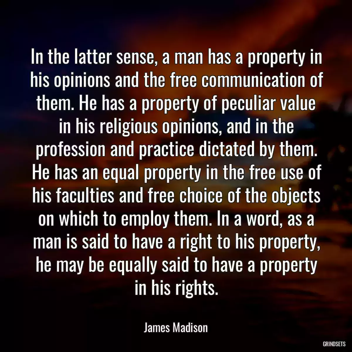 In the latter sense, a man has a property in his opinions and the free communication of them. He has a property of peculiar value in his religious opinions, and in the profession and practice dictated by them. He has an equal property in the free use of his faculties and free choice of the objects on which to employ them. In a word, as a man is said to have a right to his property, he may be equally said to have a property in his rights.