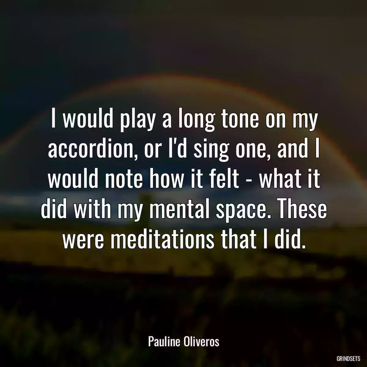 I would play a long tone on my accordion, or I\'d sing one, and I would note how it felt - what it did with my mental space. These were meditations that I did.