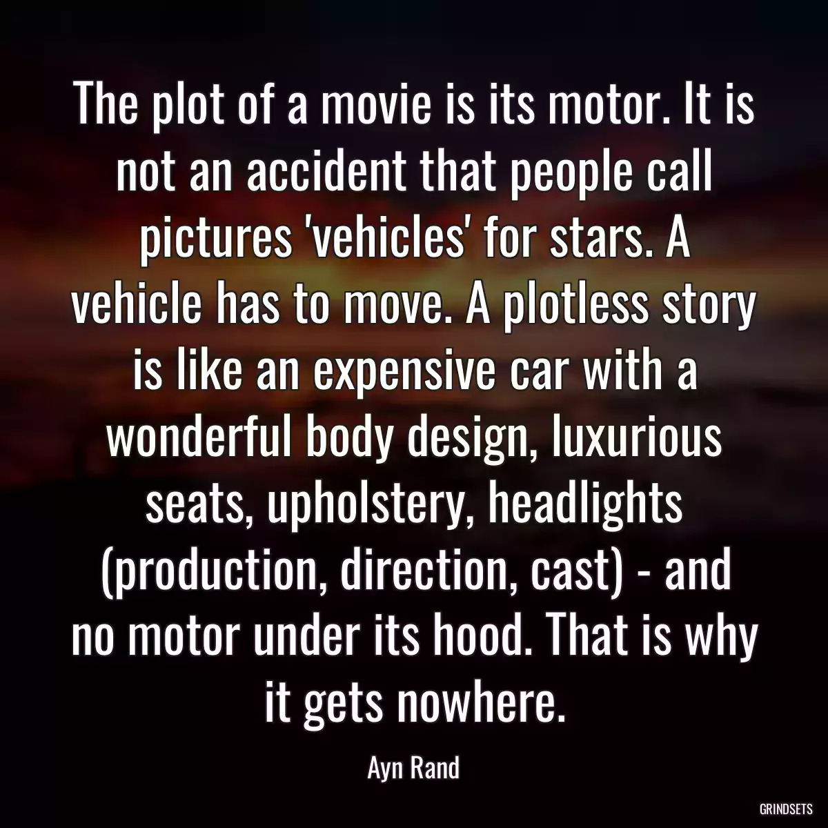 The plot of a movie is its motor. It is not an accident that people call pictures \'vehicles\' for stars. A vehicle has to move. A plotless story is like an expensive car with a wonderful body design, luxurious seats, upholstery, headlights (production, direction, cast) - and no motor under its hood. That is why it gets nowhere.