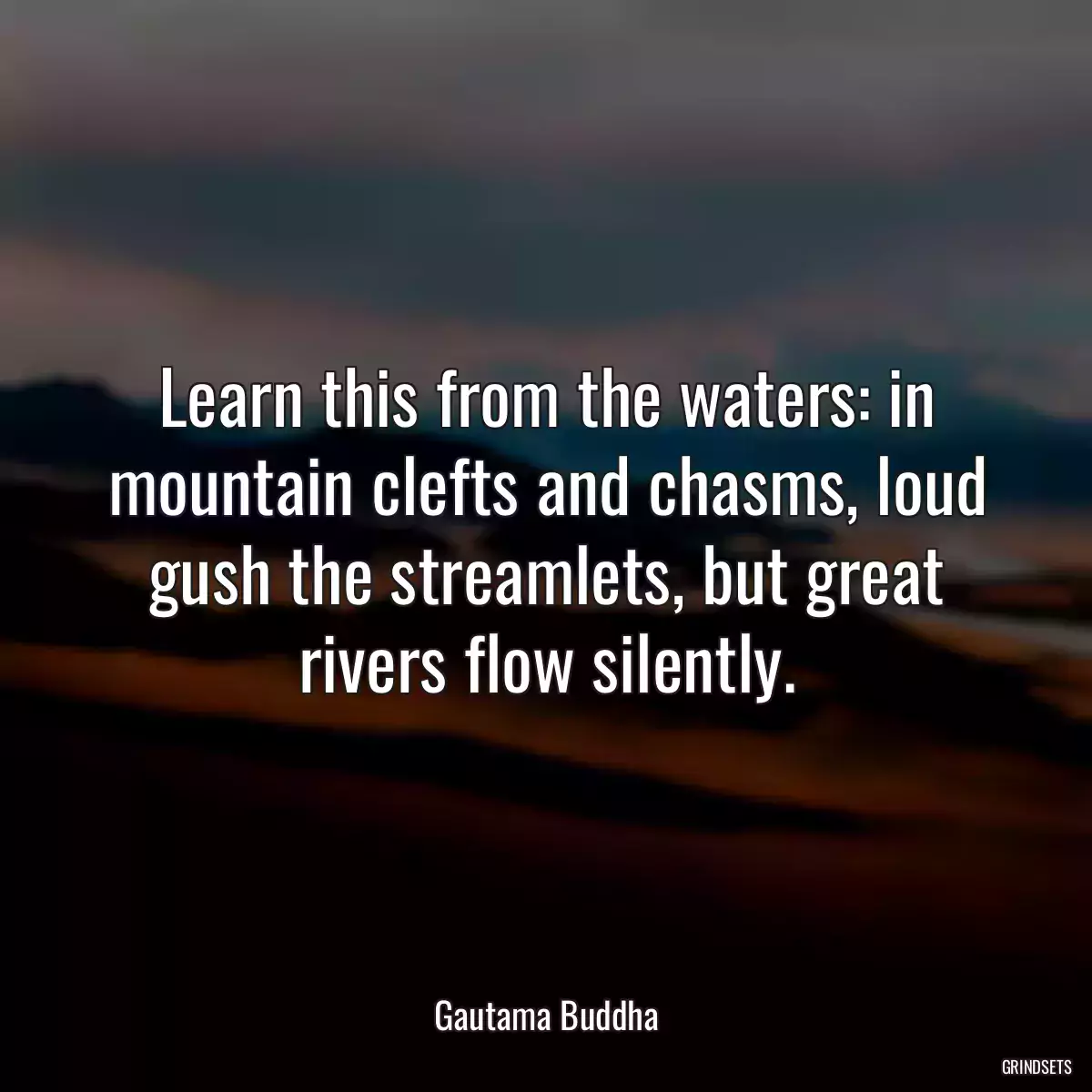 Learn this from the waters: in mountain clefts and chasms, loud gush the streamlets, but great rivers flow silently.