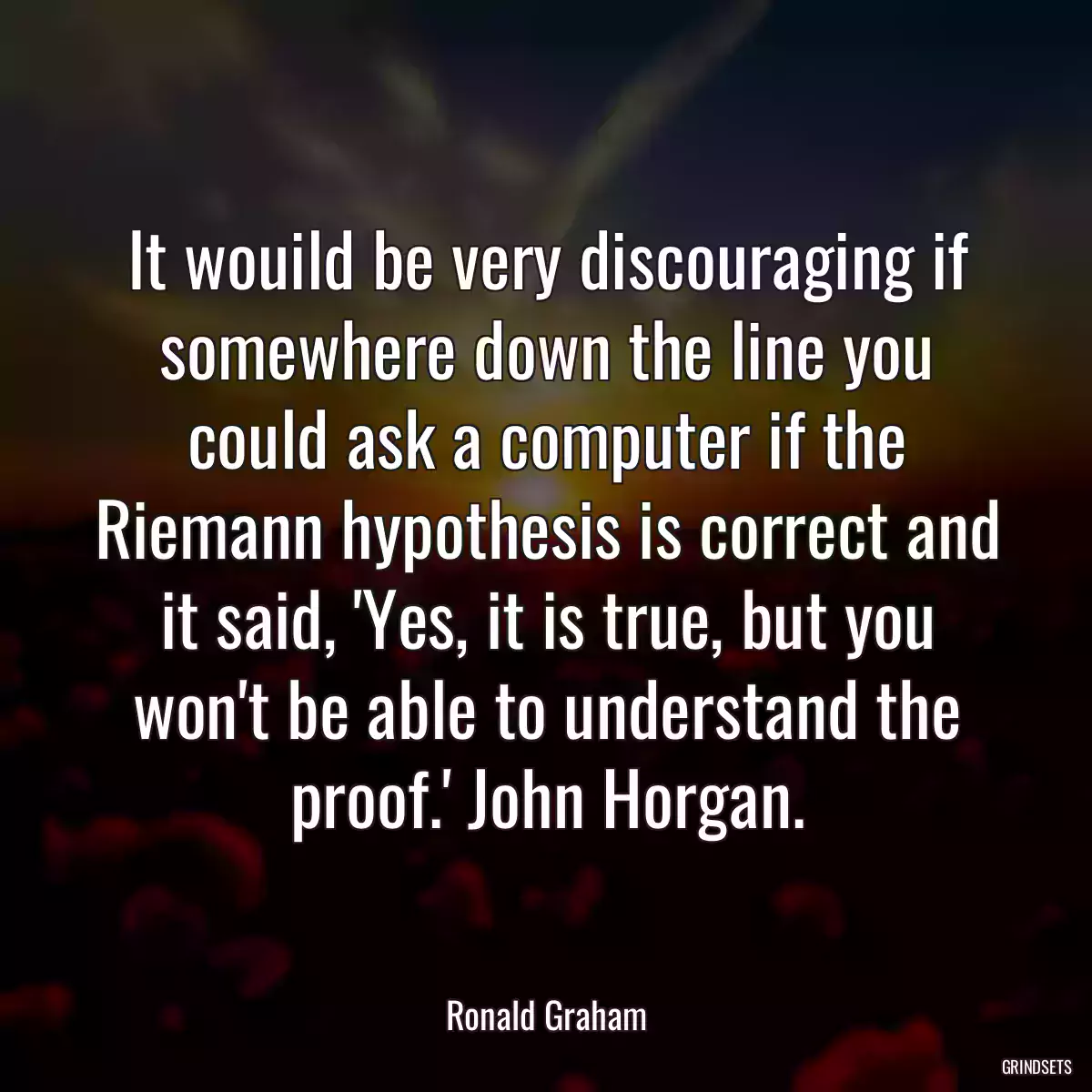 It wouild be very discouraging if somewhere down the line you could ask a computer if the Riemann hypothesis is correct and it said, \'Yes, it is true, but you won\'t be able to understand the proof.\' John Horgan.