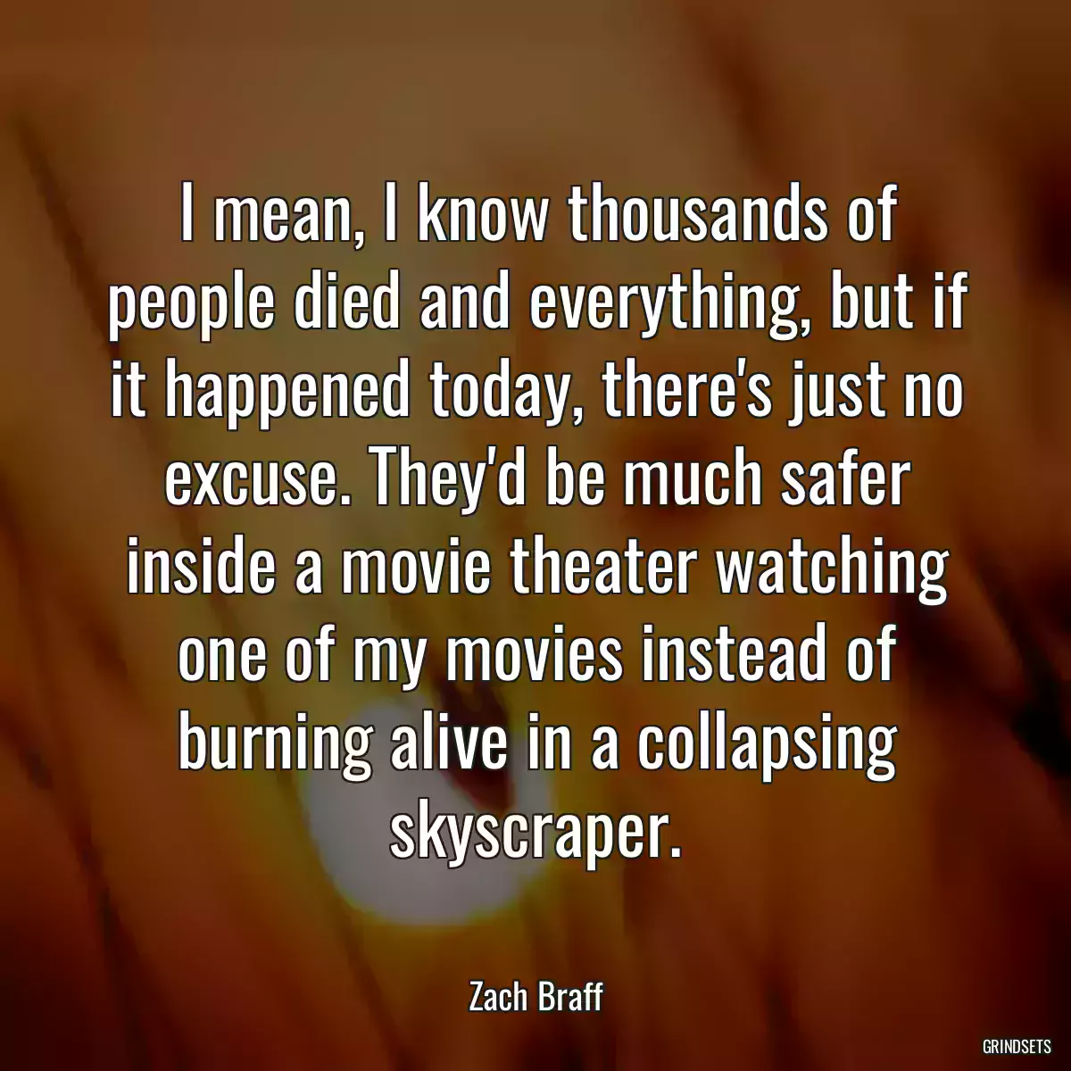 I mean, I know thousands of people died and everything, but if it happened today, there\'s just no excuse. They\'d be much safer inside a movie theater watching one of my movies instead of burning alive in a collapsing skyscraper.