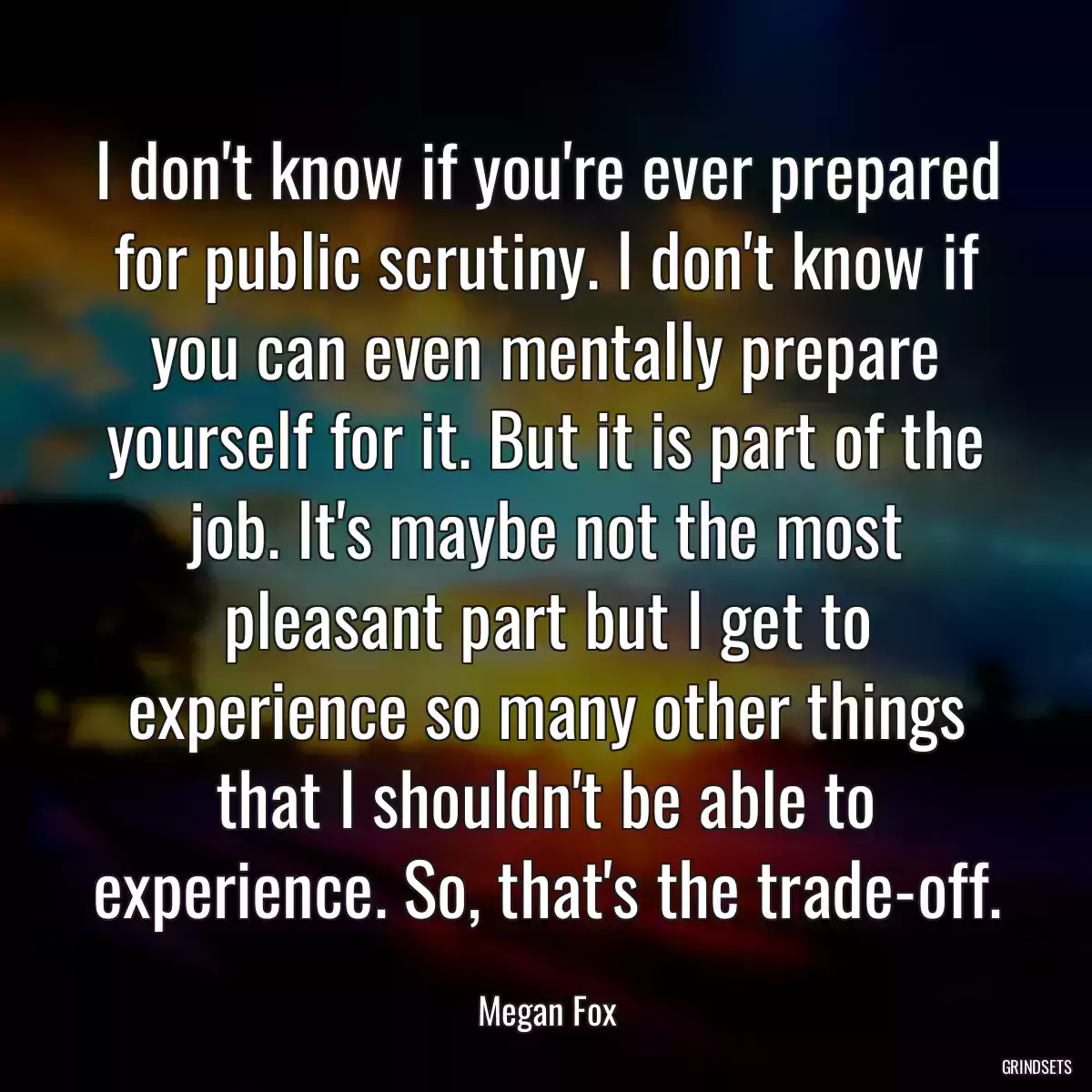 I don\'t know if you\'re ever prepared for public scrutiny. I don\'t know if you can even mentally prepare yourself for it. But it is part of the job. It\'s maybe not the most pleasant part but I get to experience so many other things that I shouldn\'t be able to experience. So, that\'s the trade-off.