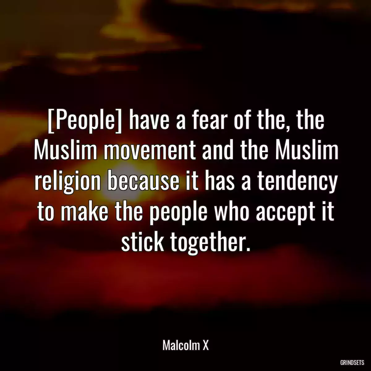 [People] have a fear of the, the Muslim movement and the Muslim religion because it has a tendency to make the people who accept it stick together.