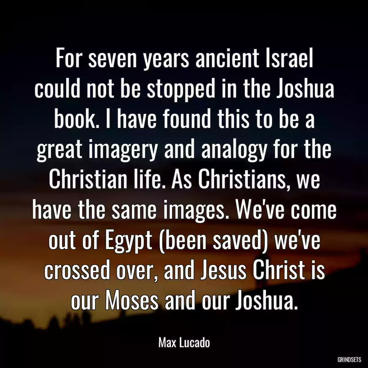 For seven years ancient Israel could not be stopped in the Joshua book. I have found this to be a great imagery and analogy for the Christian life. As Christians, we have the same images. We\'ve come out of Egypt (been saved) we\'ve crossed over, and Jesus Christ is our Moses and our Joshua.