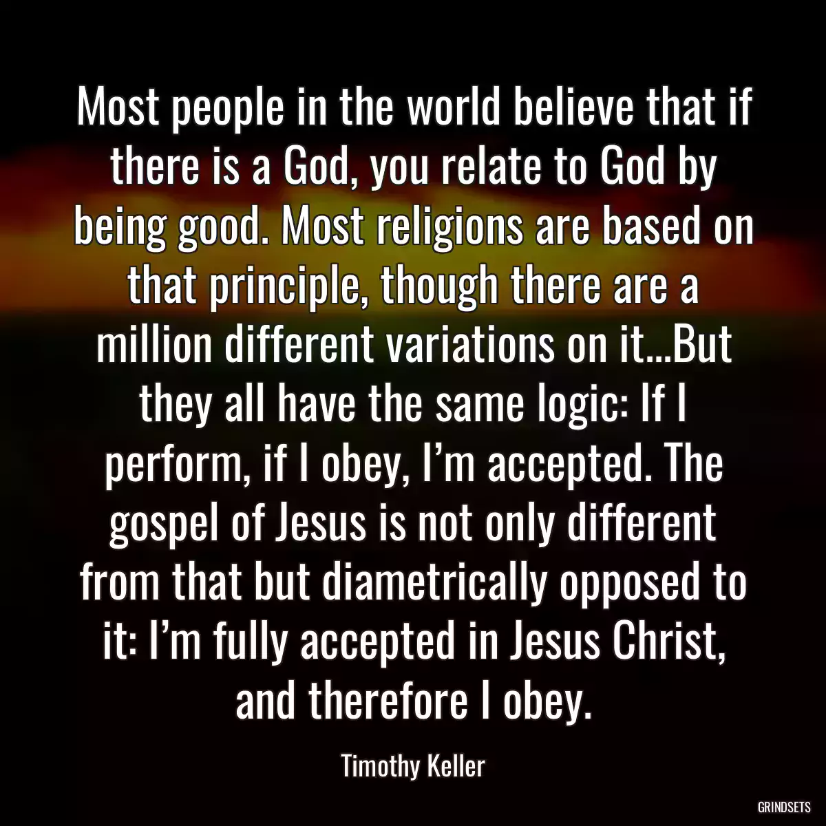 Most people in the world believe that if there is a God, you relate to God by being good. Most religions are based on that principle, though there are a million different variations on it...But they all have the same logic: If I perform, if I obey, I’m accepted. The gospel of Jesus is not only different from that but diametrically opposed to it: I’m fully accepted in Jesus Christ, and therefore I obey.