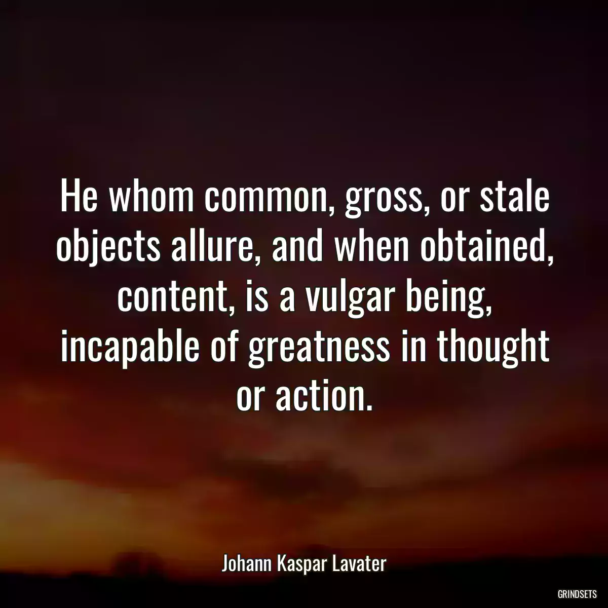 He whom common, gross, or stale objects allure, and when obtained, content, is a vulgar being, incapable of greatness in thought or action.