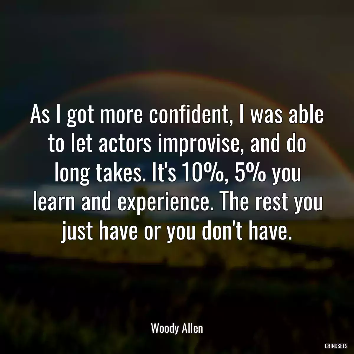 As I got more confident, I was able to let actors improvise, and do long takes. It\'s 10%, 5% you learn and experience. The rest you just have or you don\'t have.