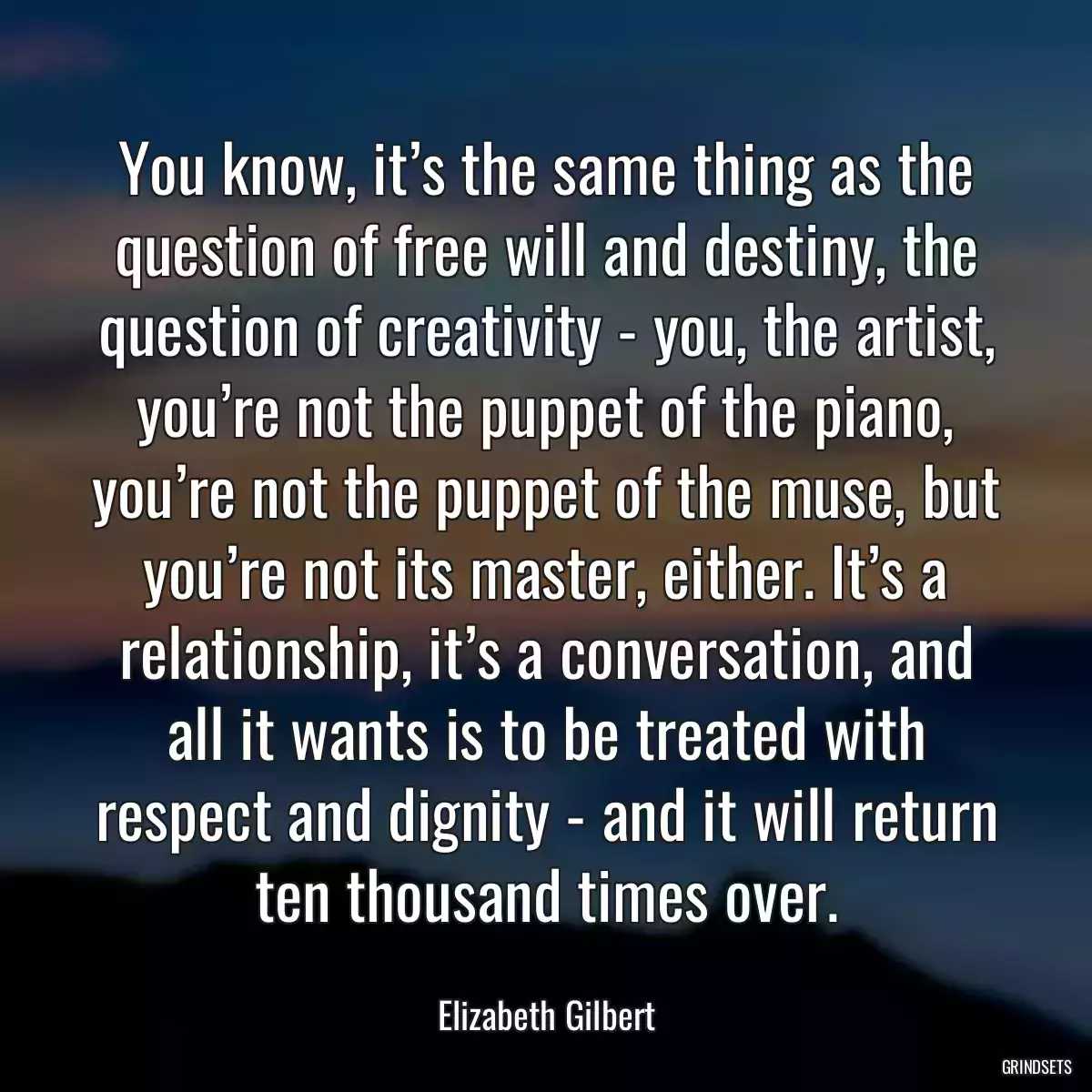 You know, it’s the same thing as the question of free will and destiny, the question of creativity - you, the artist, you’re not the puppet of the piano, you’re not the puppet of the muse, but you’re not its master, either. It’s a relationship, it’s a conversation, and all it wants is to be treated with respect and dignity - and it will return ten thousand times over.