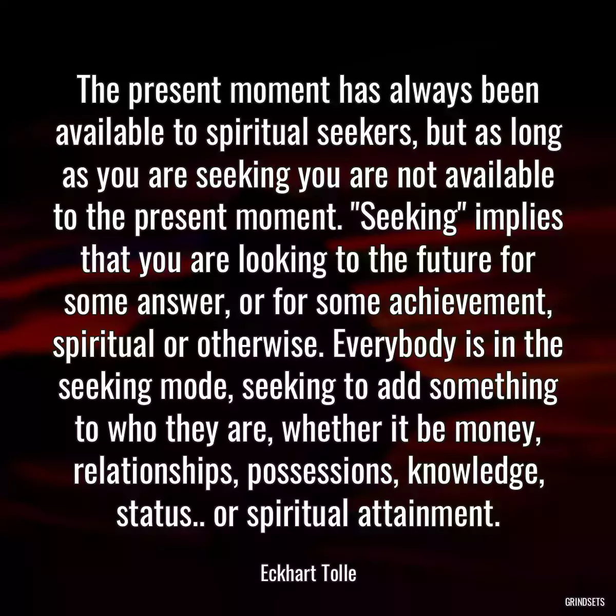 The present moment has always been available to spiritual seekers, but as long as you are seeking you are not available to the present moment. \