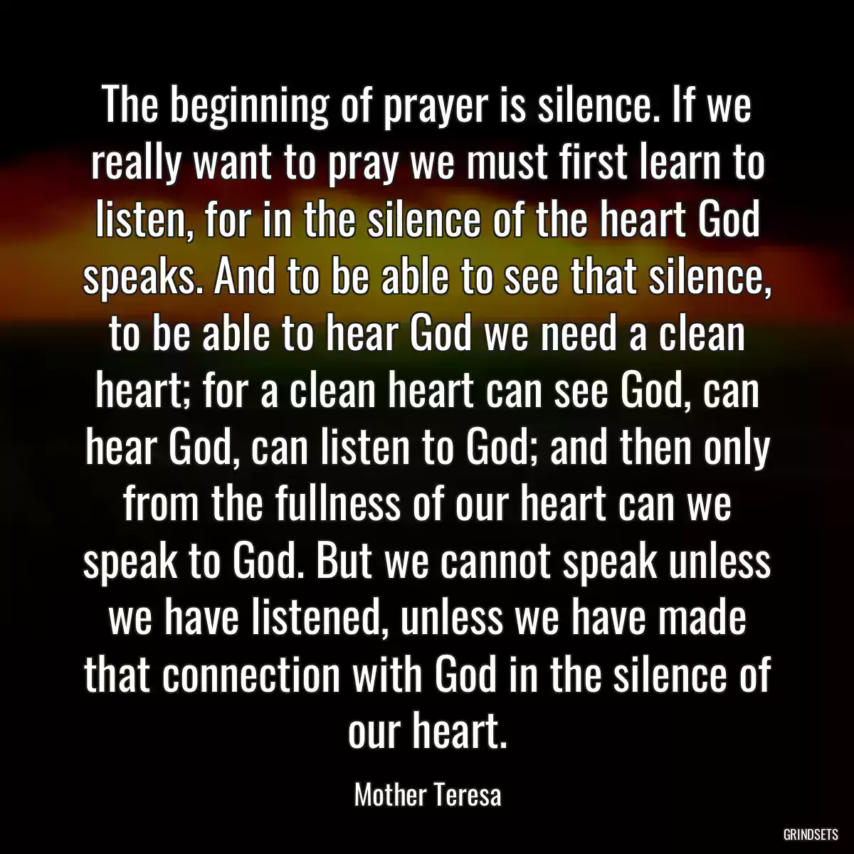 The beginning of prayer is silence. If we really want to pray we must first learn to listen, for in the silence of the heart God speaks. And to be able to see that silence, to be able to hear God we need a clean heart; for a clean heart can see God, can hear God, can listen to God; and then only from the fullness of our heart can we speak to God. But we cannot speak unless we have listened, unless we have made that connection with God in the silence of our heart.