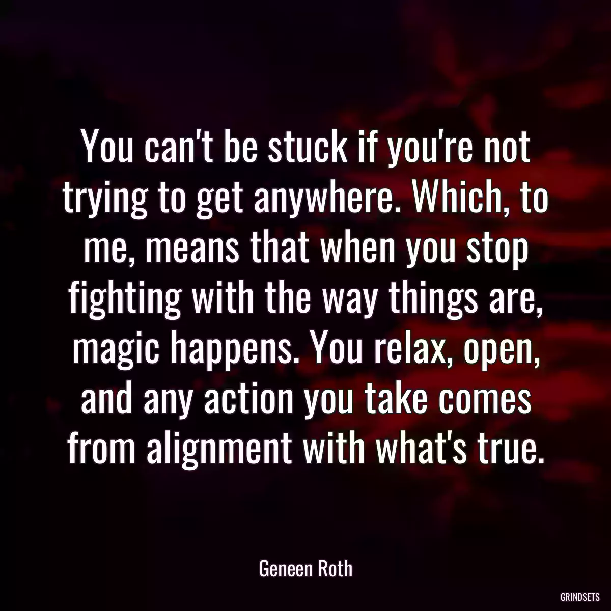 You can\'t be stuck if you\'re not trying to get anywhere. Which, to me, means that when you stop fighting with the way things are, magic happens. You relax, open, and any action you take comes from alignment with what\'s true.