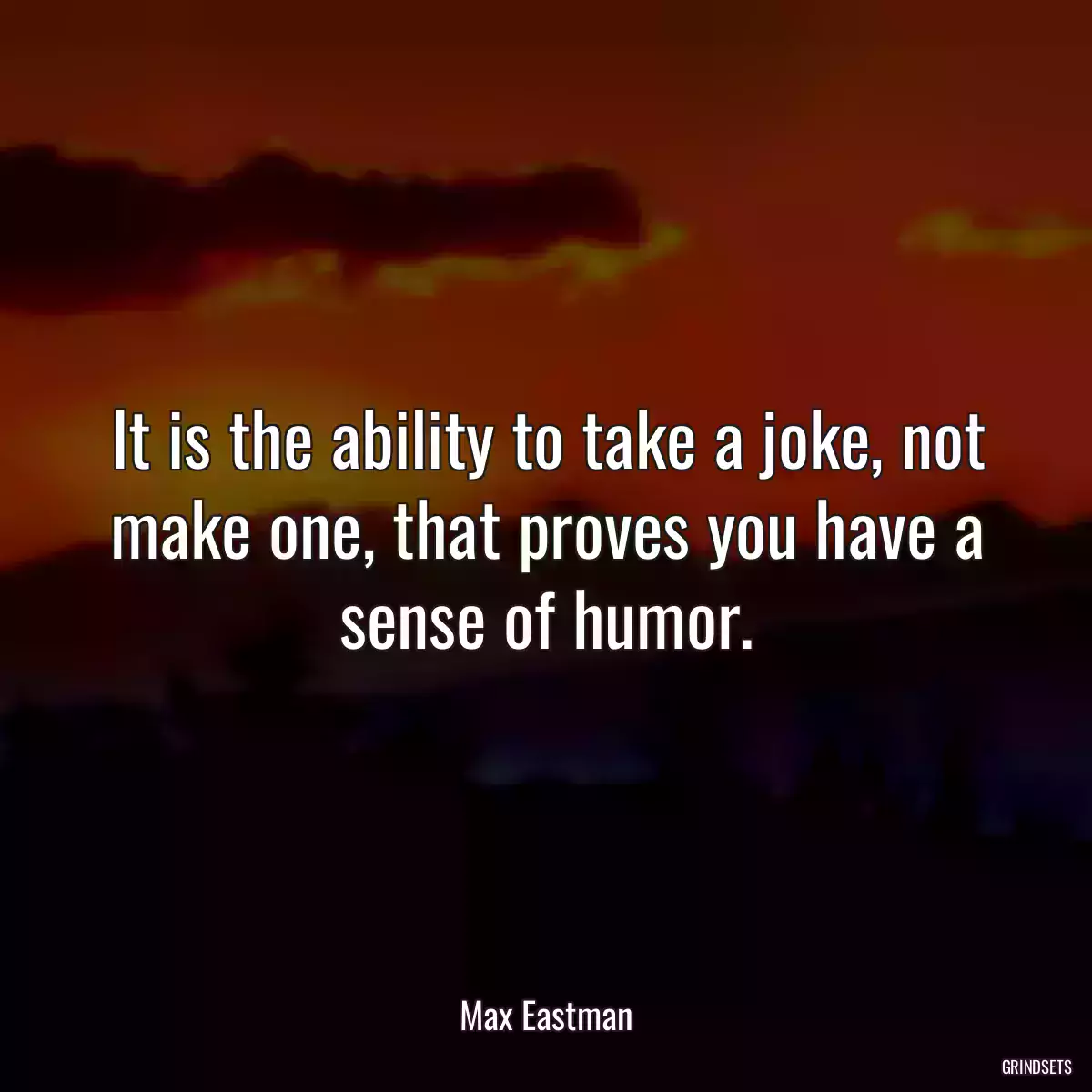 It is the ability to take a joke, not make one, that proves you have a sense of humor.