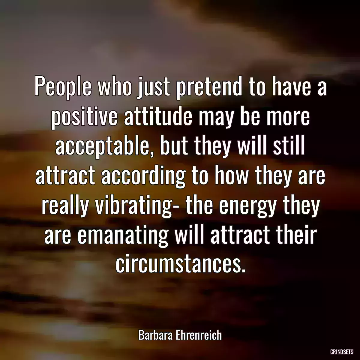 People who just pretend to have a positive attitude may be more acceptable, but they will still attract according to how they are really vibrating- the energy they are emanating will attract their circumstances.